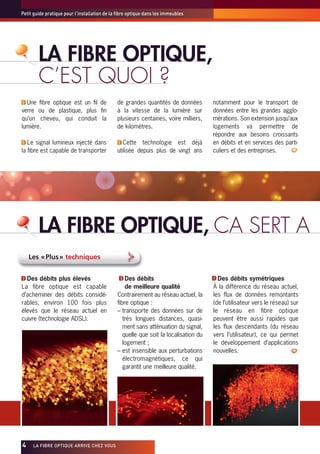 Petit guide pratique pour l’installation de la fibre optique dans les immeubles




        LA FIBRE OPTIQUE,
        C’EST QUOI ?
  Une fibre optique est un fil de             de grandes quantités de données         notamment pour le transport de
verre ou de plastique, plus fin               à la vitesse de la lumière sur          données entre les grandes agglo-
qu’un cheveu, qui conduit la                  plusieurs centaines, voire milliers,    mérations. Son extension jusqu’aux
lumière.                                      de kilomètres.                          logements va permettre de
                                                                                      répondre aux besoins croissants
   Le signal lumineux injecté dans               Cette technologie est déjà           en débits et en services des parti-
la fibre est capable de transporter           utilisée depuis plus de vingt ans       culiers et des entreprises.




        LA FIBRE OPTIQUE, CA SERT A
     Les « Plus » techniques


  Des débits plus élevés                          Des débits                            Des débits symétriques
La fibre optique est capable                      de meilleure qualité                À la différence du réseau actuel,
d’acheminer des débits considé-               Contrairement au réseau actuel, la      les flux de données remontants
rables, environ 100 fois plus                 fibre optique :                         (de l’utilisateur vers le réseau) sur
élevés que le réseau actuel en                – transporte des données sur de         le réseau en fibre optique
cuivre (technologie ADSL).                       très longues distances, quasi-       peuvent être aussi rapides que
                                                 ment sans atténuation du signal,     les flux descendants (du réseau
                                                 quelle que soit la localisation du   vers l’utilisateur), ce qui permet
                                                 logement ;                           le développement d’applications
                                              – est insensible aux perturbations      nouvelles.
                                                 électromagnétiques, ce qui
                                                 garantit une meilleure qualité.




4x    LA FIBRE OPTIQUE ARRIVE CHEZ VOUS
 