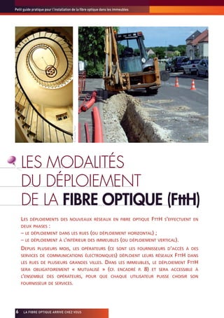 Petit guide pratique pour l’installation de la fibre optique dans les immeubles




                                        ©Jacques Palut




     LES MODALITÉS
     DU DÉPLOIEMENT
     DE LA FIBRE OPTIQUE (FttH)
     LES   DÉPLOIEMENTS DES NOUVEAUX RÉSEAUX EN FIBRE OPTIQUE                              FTTH S’EFFECTUENT   EN
     DEUX PHASES       :
     – LE DÉPLOIEMENT DANS LES RUES (OU DÉPLOIEMENT HORIZONTAL) ;
     – LE DÉPLOIEMENT À L’INTÉRIEUR DES IMMEUBLES (OU DÉPLOIEMENT VERTICAL).
     DEPUIS    PLUSIEURS MOIS, LES OPÉRATEURS                          (CE   SONT LES FOURNISSEURS D’ACCÈS À DES
     SERVICES DE COMMUNICATIONS ÉLECTRONIQUES) DÉPLOIENT LEURS RÉSEAUX                               FTTH    DANS
     LES RUES DE PLUSIEURS GRANDES VILLES.                            DANS LES IMMEUBLES, LE   DÉPLOIEMENT   FTTH
     SERA OBLIGATOIREMENT              «                 MUTUALISÉ   » (CF. ENCADRÉ P. 8) ET   SERA ACCESSIBLE À
     L’ENSEMBLE DES OPÉRATEURS, POUR QUE CHAQUE UTILISATEUR PUISSE CHOISIR SON
     FOURNISSEUR DE SERVICES.




6x    LA FIBRE OPTIQUE ARRIVE CHEZ VOUS
 