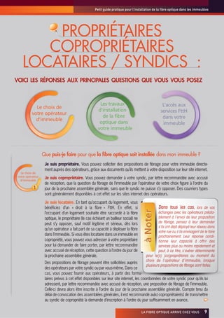 Petit guide pratique pour l’installation de la fibre optique dans les immeubles




        PROPRIÉTAIRES
       COPROPRIÉTAIRES
    LOCATAIRES / SYNDICS :
VOICI LES RÉPONSES AUX PRINCIPALES QUESTIONS QUE VOUS VOUS POSEZ



                                                         Les travaux                                L’accès aux
             Le choix de
                                                        d’installation                             services FttH
           votre opérateur
                                                          de la fibre                               dans votre
             d’immeuble
                                                         optique dans                               immeuble
                                                        votre immeuble




                   Que puis-je faire pour que la fibre optique soit installée dans mon immeuble ?
                    Je suis propriétaire. Vous pouvez solliciter des propositions de fibrage pour votre immeuble directe-
                    ment auprès des opérateurs, grâce aux documents qu’ils mettent à votre disposition sur leur site internet.
   Le choix de
 votre opérateur
   d’immeuble
                    Je suis copropriétaire. Vous pouvez demander à votre syndic, par lettre recommandée avec accusé
                    de réception, que la question du fibrage de l’immeuble par l’opérateur de votre choix figure à l’ordre du
            1       jour de la prochaine assemblée générale, sans que le syndic ne puisse s’y opposer. Des courriers types
                    sont généralement disponibles à cet effet sur les sites internet des opérateurs.
                    Je suis locataire. En tant qu’occupant du logement, vous
                    bénéficiez d’un « droit à la fibre » FttH. En effet, si                      Dans tous les cas, lors de vos
                                                                                      à Noter




                    l’occupant d’un logement souhaite être raccordé à la fibre                   échanges avec les opérateurs préala-
                    optique, le propriétaire (le cas échéant un bailleur social) ne              blement à l’envoi de leur proposition
                    peut s’y opposer, sauf motif légitime et sérieux, dès lors                   de fibrage, pensez à leur demander
                                                                                                 s’ils ont déjà déployé leur réseau dans
                    qu’un opérateur a fait part de sa capacité à déployer la fibre
                                                                                                 votre rue ou s’ils envisagent de le faire
                    dans l’immeuble. Si vous êtes locataire dans un immeuble en                  prochainement. Leur réponse condi-
                    copropriété, vous pouvez vous adresser à votre propriétaire                  tionne leur capacité à offrir des
                    pour lui demander de faire porter, par lettre recommandée                    services plus ou moins rapidement et
                    avec accusé de réception, cette question à l’ordre du jour de                peut, à ce titre, s’avérer déterminante
                    la prochaine assemblée générale.                                     pour le(s) (co)propriétaires au moment du
                                                                                         choix de l’opérateur d’immeuble, lorsque
                    Des propositions de fibrage peuvent être sollicitées auprès
                                                                                         plusieurs propositions de fibrage sont faites.
                    des opérateurs par votre syndic ou par vous-même. Dans ce
                    cas, vous pouvez fournir aux opérateurs, à partir des formu-
                    laires prévus à cet effet disponibles sur leur site internet, les coordonnées de votre syndic pour qu’ils lui
                    adressent, par lettre recommandée avec accusé de réception, une proposition de fibrage de l’immeuble.
                    Celle-ci devra alors être inscrite à l’ordre du jour de la prochaine assemblée générale. Compte tenu du
                    délai de convocation des assemblées générales, il est recommandé au(x) copropriétaire(s) de transmettre
                    au syndic de copropriété la demande d’inscription à l’ordre du jour suffisamment en avance.

                                                                                      LA FIBRE OPTIQUE ARRIVE CHEZ VOUS           x9
 