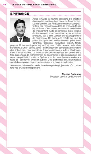 LE GUIDE DU FINANCEMENT D’ENTREPRISE10
BPIFRANCE
Après le Guide du routard consacré à la création
d’entreprise, voici celui consacré au ﬁnancement.
Le ﬁnancement des PME est un enjeu de compéti-
tivité: il doit répondre aux déﬁs de productivité, de
dynamisme, d’innovation, en assurant une chaîne
de ﬁnancement ﬂuide et complète. Cette chaîne
de ﬁnancement, et sa connaissance par les entre-
preneurs, est le seul vecteur de développement
de l’entreprise. Ce guide a le mérite de vous la
présenter: garanties, coﬁnancement, prêts sans
garanties, trésorerie, innovation, export, fonds
propres. Bpifrance dispose aujourd’hui, avec l’aide de nos partenaires
banquiers, d’une « boîte à outils » de ﬁnancement complète à destination
des entreprises, pour contribuer à leur croissance et à leur développe-
ment à l’international. Le ﬁnancement des entreprises est déterminant
face aux enjeux de redressement de l’économie et de renforcement de
notre compétitivité. Le rôle de Bpifrance en lien avec l’ensemble des ac-
teurs de l’économie, privés et publics, y est primordial: celui d’un réseau
social d’entrepreneurs avec, à ses côtés, une banque partenaire.
Je vous souhaite une bonne lecture de ce guide qui, j’en suis sûr, confor-
tera vos envies d’entreprendre.
Nicolas Dufourcq
Directeur général de Bpifrance
GDR FE 001-014.indd 10GDR FE 001-014.indd 10 08/01/16 10:4408/01/16 10:44
Sicogif Certified PDF LES PAOISTES
 