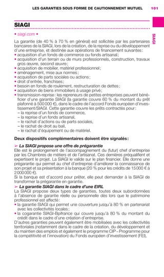 LES GARANTIES SOUS FORME DE CAUTIONNEMENT MUTUEL 101
SIAGI
SIAGI
• siagi.com •
La garantie (de 40 % à 70 % en général) est sollicitée par les partenaires
bancaires de la SIAGI, lors de la création, de la reprise ou du développement
d’une entreprise, et destinée aux opérations de ﬁnancement suivantes:
• acquisition d'un fonds de commerce ou fonds artisanal;
• acquisition d'un terrain ou de murs professionnels, construction, travaux
gros œuvre, second œuvre;
• acquisition de mobilier, matériel professionnel;
• aménagement, mise aux normes;
• acquisition de parts sociales ou actions;
• droit d’entrée, franchises;
• besoin en fonds de roulement, restructuration de dettes;
• acquisition de biens immobiliers à usage privé;
• transmission-reprise: les repreneurs de petites entreprises peuvent béné-
ﬁcier d’une garantie SIAGI (la garantie couvre 60 % du montant du prêt
plafonné à 500000 €), dans le cadre de l’accord Fonds européen d’inves-
tissement/SIAGI. Cette garantie couvre les prêts contractés pour:
– la reprise d’un fonds de commerce,
– la reprise d’un fonds artisanal,
– le rachat d’actions ou de parts sociales,
– le rachat de droit au bail,
– le rachat d’équipement ou de matériel.
Deux dispositifs complémentaires doivent être signalés:
➢ La SIAGI propose une offre de prégarantie
Elle est le prolongement de l’accompagnement du (futur) chef d’entreprise
par les Chambres de métiers et de l’artisanat. Ces dernières préqualiﬁent et
expertisent le projet. La SIAGI le valide sur le plan ﬁnancier. Elle donne une
prégarantie qui permet au chef d’entreprise d’améliorer la connaissance de
son projet et sa présentation à la banque (20 % pour les crédits de 15000 € à
2000000 €).
Si la banque est d’accord pour prêter, elle peut demander à la SIAGI de
transformer la prégarantie en garantie.
➢ La garantie SIAGI dans le cadre d’une EIRL
La SIAGI propose deux types de garanties, toutes deux subordonnées
à l’absence de garantie réelle ou personnelle dès lors que le patrimoine
professionnel est affecté:
• la garantie SIAGI qui permet une couverture jusqu’à 80 % en partenariat
avec les collectivités locales;
• la cogarantie SIAGI-Bpifrance qui couvre jusqu’à 80 % du montant du
crédit dans le cadre d’une création d’entreprise.
D’autres garanties peuvent également être mobilisées avec les collectivités
territoriales (notamment dans le cadre de la création, du développement et
du maintien des emplois et également le programme CIP – Programme pour
la compétitivité et l’innovation) du Fonds européen d’investissement (FEI).
GDR FE 100-105.indd 101GDR FE 100-105.indd 101 08/01/16 10:5308/01/16 10:53
Sicogif Certified PDF LES PAOISTES
 