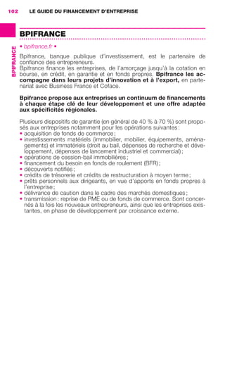 LE GUIDE DU FINANCEMENT D’ENTREPRISE102
BPIFRANCE
BPIFRANCE
• bpifrance.fr •
Bpifrance, banque publique d’investissement, est le partenaire de
conﬁance des entrepreneurs.
Bpifrance ﬁnance les entreprises, de l’amorçage jusqu’à la cotation en
bourse, en crédit, en garantie et en fonds propres. Bpifrance les ac-
compagne dans leurs projets d’innovation et à l’export, en parte-
nariat avec Business France et Coface.
Bpifrance propose aux entreprises un continuum de ﬁnancements
à chaque étape clé de leur développement et une offre adaptée
aux spéciﬁcités régionales.
Plusieurs dispositifs de garantie (en général de 40 % à 70 %) sont propo-
sés aux entreprises notamment pour les opérations suivantes :
• acquisition de fonds de commerce ;
• investissements matériels (immobilier, mobilier, équipements, aména-
gements) et immatériels (droit au bail, dépenses de recherche et déve-
loppement, dépenses de lancement industriel et commercial) ;
• opérations de cession-bail immobilières ;
• ﬁnancement du besoin en fonds de roulement (BFR) ;
• découverts notiﬁés ;
• crédits de trésorerie et crédits de restructuration à moyen terme ;
• prêts personnels aux dirigeants, en vue d’apports en fonds propres à
l’entreprise ;
• délivrance de caution dans le cadre des marchés domestiques ;
• transmission : reprise de PME ou de fonds de commerce. Sont concer-
nés à la fois les nouveaux entrepreneurs, ainsi que les entreprises exis-
tantes, en phase de développement par croissance externe.
GDR FE 100-105.indd 102GDR FE 100-105.indd 102 08/01/16 10:5308/01/16 10:53
Sicogif Certified PDF LES PAOISTES
 