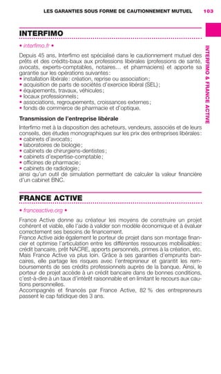 LES GARANTIES SOUS FORME DE CAUTIONNEMENT MUTUEL 103
INTERFIMO&FRANCEACTIVE
INTERFIMO
• interﬁmo.fr •
Depuis 45 ans, Interﬁmo est spécialisé dans le cautionnement mutuel des
prêts et des crédits-baux aux professions libérales (professions de santé,
avocats, experts-comptables, notaires… et pharmaciens) et apporte sa
garantie sur les opérations suivantes:
• installation libérale: création, reprise ou association;
• acquisition de parts de sociétés d’exercice libéral (SEL);
• équipements, travaux, véhicules;
• locaux professionnels;
• associations, regroupements, croissances externes;
• fonds de commerce de pharmacie et d’optique.
Transmission de l’entreprise libérale
Interﬁmo met à la disposition des acheteurs, vendeurs, associés et de leurs
conseils, des études monographiques sur les prix des entreprises libérales:
• cabinets d’avocats;
• laboratoires de biologie;
• cabinets de chirurgiens-dentistes;
• cabinets d’expertise-comptable;
• ofﬁcines de pharmacie;
• cabinets de radiologie;
ainsi qu’un outil de simulation permettant de calculer la valeur ﬁnancière
d’un cabinet BNC.
FRANCE ACTIVE
• franceactive.org •
France Active donne au créateur les moyens de construire un projet
cohérent et viable, elle l’aide à valider son modèle économique et à évaluer
correctement ses besoins de ﬁnancement.
France Active aide également le porteur de projet dans son montage ﬁnan-
cier et optimise l’articulation entre les différentes ressources mobilisables:
crédit bancaire, prêt NACRE, apports personnels, primes à la création, etc.
Mais France Active va plus loin. Grâce à ses garanties d’emprunts ban-
caires, elle partage les risques avec l’entrepreneur et garantit les rem-
boursements de ses crédits professionnels auprès de la banque. Ainsi, le
porteur de projet accède à un crédit bancaire dans de bonnes conditions,
c’est-à-dire à un taux d’intérêt raisonnable et en limitant le recours aux cau-
tions personnelles.
Accompagnés et ﬁnancés par France Active, 82 % des entrepreneurs
passent le cap fatidique des 3 ans.
GDR FE 100-105.indd 103GDR FE 100-105.indd 103 08/01/16 10:5308/01/16 10:53
Sicogif Certified PDF LES PAOISTES
 
