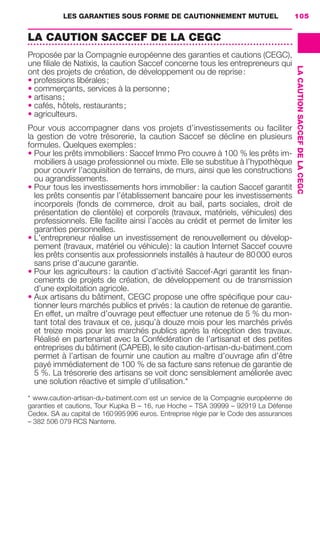 LES GARANTIES SOUS FORME DE CAUTIONNEMENT MUTUEL 105
LACAUTIONSACCEFDELACEGC
LA CAUTION SACCEF DE LA CEGC
Proposée par la Compagnie européenne des garanties et cautions (CEGC),
une ﬁliale de Natixis, la caution Saccef concerne tous les entrepreneurs qui
ont des projets de création, de développement ou de reprise:
• professions libérales;
• commerçants, services à la personne;
• artisans;
• cafés, hôtels, restaurants;
• agriculteurs.
Pour vous accompagner dans vos projets d’investissements ou faciliter
la gestion de votre trésorerie, la caution Saccef se décline en plusieurs
formules. Quelques exemples:
• Pour les prêts immobiliers: Saccef Immo Pro couvre à 100 % les prêts im-
mobiliers à usage professionnel ou mixte. Elle se substitue à l’hypothèque
pour couvrir l’acquisition de terrains, de murs, ainsi que les constructions
ou agrandissements.
• Pour tous les investissements hors immobilier: la caution Saccef garantit
les prêts consentis par l’établissement bancaire pour les investissements
incorporels (fonds de commerce, droit au bail, parts sociales, droit de
présentation de clientèle) et corporels (travaux, matériels, véhicules) des
professionnels. Elle facilite ainsi l’accès au crédit et permet de limiter les
garanties personnelles.
• L'entrepreneur réalise un investissement de renouvellement ou dévelop-
pement (travaux, matériel ou véhicule): la caution Internet Saccef couvre
les prêts consentis aux professionnels installés à hauteur de 80000 euros
sans prise d’aucune garantie.
• Pour les agriculteurs: la caution d’activité Saccef-Agri garantit les ﬁnan-
cements de projets de création, de développement ou de transmission
d'une exploitation agricole.
• Aux artisans du bâtiment, CEGC propose une offre spéciﬁque pour cau-
tionner leurs marchés publics et privés: la caution de retenue de garantie.
En effet, un maître d’ouvrage peut effectuer une retenue de 5 % du mon-
tant total des travaux et ce, jusqu’à douze mois pour les marchés privés
et treize mois pour les marchés publics après la réception des travaux.
Réalisé en partenariat avec la Confédération de l’artisanat et des petites
entreprises du bâtiment (CAPEB), le site caution-artisan-du-batiment.com
permet à l’artisan de fournir une caution au maître d’ouvrage aﬁn d’être
payé immédiatement de 100 % de sa facture sans retenue de garantie de
5 %. La trésorerie des artisans se voit donc sensiblement améliorée avec
une solution réactive et simple d’utilisation.*
* www.caution-artisan-du-batiment.com est un service de la Compagnie européenne de
garanties et cautions, Tour Kupka B – 16, rue Hoche – TSA 39999 – 92919 La Défense
Cedex. SA au capital de 160995996 euros. Entreprise régie par le Code des assurances
– 382 506 079 RCS Nanterre.
GDR FE 100-105.indd 105GDR FE 100-105.indd 105 08/01/16 10:5308/01/16 10:53
Sicogif Certified PDF LES PAOISTES
 