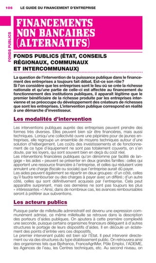 LE GUIDE DU FINANCEMENT D’ENTREPRISE106
FONDSPUBLICS
FINANCEMENTS
NON BANCAIRES
(ALTERNATIFS)
FONDS PUBLICS (ÉTAT, CONSEILS
RÉGIONAUX, COMMUNAUX
ET INTERCOMMUNAUX)
La question de l’intervention de la puissance publique dans le ﬁnance-
ment des entreprises a toujours fait débat. Est-ce son rôle?
Si l’on considère que les entreprises sont le lieu où se crée la richesse
nationale et qu’une partie de celle-ci est affectée au ﬁnancement du
fonctionnement des institutions publiques, il apparaît légitime que le
premier bénéﬁciaire de la richesse produite par les entreprises inter-
vienne et se préoccupe du développement des créateurs de richesses
que sont les entreprises. L’intervention publique correspond en réalité
à une démarche d’investisseur.
Les modalités d’intervention
Les interventions publiques auprès des entreprises peuvent prendre des
formes très diverses. Elles peuvent bien sûr être ﬁnancières, mais aussi
techniques. Lorsqu’une collectivité ouvre une pépinière pour de jeunes en-
treprises, elle regroupe un ensemble de moyens techniques autour d’une
solution d’hébergement. Les coûts des investissements et de fonctionne-
ment de ce type d’équipement ne sont pas totalement couverts, on s’en
doute, par les loyers, qui sont souvent bien en deçà du coût réel.
Les interventions ﬁnancières publiques qu’on dénomme par facilité de lan-
gage « les aides » peuvent se présenter en deux grandes familles: celles qui
apportent une ressource ﬁnancière à l’entreprise, et celles qui réduisent voire
annulent une charge (ﬁscale ou sociale) que l’entreprise aurait dû payer.
Les aides peuvent également se répartir en deux groupes: d’un côté, celles
qu’il faudra rembourser ou des charges à payer avec un différé; d’un autre
côté, celles qui sont déﬁnitivement acquises par l’entreprise. Cela peut
apparaître surprenant, mais ces dernières ne sont pas toujours les plus
« intéressantes »! Ainsi, dans de nombreux cas, les avances remboursables
seront à préférer aux subventions.
Les acteurs publics
Puisque parler de millefeuille administratif est devenu une expression com-
munément admise, ce même millefeuille se retrouve dans la description
des porteurs d’aides publiques. On ajoutera à cette première complexité
une seconde, puisque certains organismes ﬁnanceurs délèguent à d’autres
structures le portage de leurs dispositifs d’aides. Il en découle un éclate-
ment des points d’entrée vers ces dispositifs.
Le premier intervenant public est bien sûr l’État. Il peut intervenir directe-
ment ou via des structures du type établissement public. On retrouvera ainsi
des organismes tels que Bpifrance, FranceAgriMer, Pôle Emploi, l’ADEME,
les Agences de l’eau, les Centres techniques, etc. Au second niveau, on
GDR FE 106-130.indd 106GDR FE 106-130.indd 106 08/01/16 10:5408/01/16 10:54
Sicogif Certified PDF LES PAOISTES
 