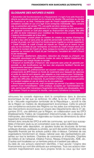 FINANCEMENTS NON BANCAIRES (ALTERNATIFS) 107
FONDSPUBLICS
retrouvera les conseils régionaux dont la compétence dans le domaine
économique ne fait que se renforcer. En effet, la loi du 7 août 2015 dite
la loi « Nouvelle organisation territoriale de la République », accroît le rôle
de la Région en matière de développement économique. Cette loi prévoit
une compétence exclusive des Régions sur les aides aux entreprises, la ﬁn
des interventions économiques en propre des Départements dès le 31 dé-
cembre 2015, une déﬁnition par la Région, en collaboration avec les EPCI
(Établissements Publics de Coopération Intercommunale, lire ci-dessous) et
métropoles, des orientations régionales sur toutes les dimensions du déve-
loppement économique.
Arrivent donc ensuite les EPCI et enﬁn les communes, qui sont tous suscep-
tibles d’intervenir seuls ou en concertation avec les autres collectivités.
Pour terminer cette description, on ajoutera toutes les structures de formes
juridiques diverses, publiques ou privées, qui sont des points d’entrée pour des
dispositifs ﬁnancés par les acteurs publics cités ci-dessus. Certaines de ces
organisations fonctionnent en réseau national avec des représentations pré-
sentes sur tout le territoire: Chambre de commerce et d’industrie, Chambre
de métiers et de l’artisanat, Initiative France, Réseau Entreprendre, ADIE, etc.
D’autres sont localisées sur un territoire précis et n’existent pas ailleurs.
Au-delà de ces acteurs clairement identiﬁés, il faut ajouter l’origine des
ﬁnancements qui vont être attribués aux entreprises. Tous ces acteurs inter-
viennent majoritairement avec leurs propres fonds ou ceux qui leur sont
GLOSSAIRE DES NATURES D’AIDES
• Subvention (de fonctionnement ou d’équipement): il s’agit d’une aide ﬁnancière
directe qui aboutira en produit sur le compte de résultat. Elle participe au résultat
de l’exercice et, au ﬁnal, l’entreprise paye de l’impôt supplémentaire, voire des
cotisations sociales en sus s’il s’agit d’une entreprise individuelle. Dans certains
cas, la subvention est versée TTC, une partie est donc rendue au ﬁsc.
• Avance remboursable: généralement d’un montant supérieur à une subvention,
elle apparaît comme un outil plus adapté au ﬁnancement des projets. Elle offre
un effet de levier intéressant pour mobiliser les ﬁnancements complémentaires.
L’avance remboursable est à taux zéro.
• Prêt d’honneur: produit phare en matière de création ou reprise d’entreprise,
ce prêt à taux zéro et sans prise de garantie personnelle conforte les apports du
porteur de projet, car il est inscrit en fonds propres (capital ou compte exploitant).
• Crédit d’impôt: le crédit d’impôt est imputé sur l’impôt sur le revenu ou sur
celui sur les sociétés dû par l’entreprise: le montant du crédit d’impôt vient donc
diminuer le montant de l’impôt dû. Ainsi, lorsque le montant du crédit d’impôt est
supérieur au montant de l’impôt dû par l’entreprise, l’excédent de crédit d’impôt
lui est remboursé.
• Exonération, abattement, déduction, réduction de charges ou d’impôt: ces
dispositifs aboutissent par différents modes de calcul à réduire totalement ou
partiellement une charge ﬁscale ou sociale.
• Emprunt et boniﬁcation d’emprunt: des emprunts sans prise de garantie per-
sonnelle ou des boniﬁcations sur les taux des emprunts facilitent l’accès aux
ﬁnancements bancaires classiques.
• Préﬁnancement: le préﬁnancement est souvent mobilisé pour couvrir des ac-
croissements de BFR (besoin en fonds de roulement) pour lesquels les réponses
et outils du marché sont absents, peu adaptés ou trop onéreux pour l’entreprise.
• Report, échéancier: ces dispositifs sont souvent proposés pour permettre d’ab-
sorber des difﬁcultés de trésorerie. Ils permettent d’éviter ou réduire les pénalités
qui seraient exigées en cas de retard ou de non-paiement.
• Amortissement exceptionnel: outil comptable qui permet d’accélérer l’amortis-
sement d’une immobilisation. Cette pratique, acceptée par l’administration ﬁs-
cale, permet par effet mécanique d’augmenter une charge non décaissable, donc
de baisser l’impôt en baissant le résultat, mais aussi d’améliorer la trésorerie.
GDR FE 106-130.indd 107GDR FE 106-130.indd 107 08/01/16 10:5408/01/16 10:54
Sicogif Certified PDF LES PAOISTES
 