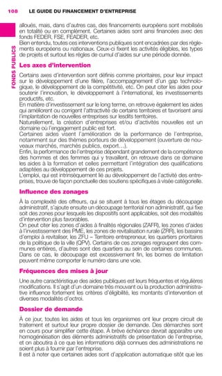 LE GUIDE DU FINANCEMENT D’ENTREPRISE108
FONDSPUBLICS
alloués, mais, dans d’autres cas, des ﬁnancements européens sont mobilisés
en totalité ou en complément. Certaines aides sont ainsi ﬁnancées avec des
fonds FEDER, FSE, FEADER, etc.
Bien entendu, toutes ces interventions publiques sont encadrées par des règle-
ments européens ou nationaux. Ceux-ci ﬁxent les activités éligibles, les types
de projets et surtout les règles de cumul d’aides sur une période donnée.
Les axes d’intervention
Certains axes d’intervention sont déﬁnis comme prioritaires, pour leur impact
sur le développement d’une ﬁlière, l’accompagnement d’un gap technolo-
gique, le développement de la compétitivité, etc. On peut citer les aides pour
soutenir l’innovation, le développement à l’international, les investissements
productifs, etc.
En matière d’investissement sur le long terme, on retrouve également les aides
qui améliorent ou corrigent l’attractivité de certains territoires et favorisent ainsi
l’implantation de nouvelles entreprises sur lesdits territoires.
Naturellement, la création d’entreprises et/ou d’activités nouvelles est un
domaine où l’engagement public est fort.
Certaines aides visent l’amélioration de la performance de l’entreprise,
notamment sur des thèmes porteurs de développement (ouverture de nou-
veaux marchés, marchés publics, export…).
Enﬁn, la performance de l’entreprise dépendant grandement de la compétence
des hommes et des femmes qui y travaillent, on retrouve dans ce domaine
les aides à la formation et celles permettant l’intégration des qualiﬁcations
adaptées au développement de ces projets.
L’emploi, qui est intrinsèquement lié au développement de l’activité des entre-
prises, trouve de façon ponctuelle des soutiens spéciﬁques à visée catégorielle.
Influence des zonages
À la complexité des offreurs, qui se situent à tous les étages du découpage
administratif, s’ajoute ensuite un découpage territorial non administratif, qui ﬁxe
soit des zones pour lesquels les dispositifs sont applicables, soit des modalités
d’intervention plus favorables.
On peut citer les zones d’aides à ﬁnalités régionales (ZAFR), les zones d’aides
à l’investissement des PME, les zones de revitalisation rurale (ZRR), les bassins
d’emploi à revitaliser, les ZFU – Territoire entrepreneur, les quartiers prioritaires
de la politique de la ville (QPV). Certains de ces zonages regroupent des com-
munes entières, d’autres sont des quartiers au sein de certaines communes.
Dans ce cas, le découpage est excessivement ﬁn, les bornes de limitation
peuvent même comporter le numéro dans une voie.
Fréquences des mises à jour
Une autre caractéristique des aides publiques est leurs fréquentes et régulières
modiﬁcations. Il s’agit d’un domaine très mouvant où la production administra-
tive inﬂuence fortement les critères d’éligibilité, les montants d’intervention et
diverses modalités d’octroi.
Dossier de demande
À ce jour, toutes les aides et tous les organismes ont leur propre circuit de
traitement et surtout leur propre dossier de demande. Des démarches sont
en cours pour simpliﬁer cette étape. À brève échéance devrait apparaître une
homogénéisation des éléments administratifs de présentation de l’entreprise,
et on aboutira à ce que les informations déjà connues des administrations ne
soient plus à fournir par l’entreprise.
Il est à noter que certaines aides sont d’application automatique sitôt que les
GDR FE 106-130.indd 108GDR FE 106-130.indd 108 08/01/16 10:5408/01/16 10:54
Sicogif Certified PDF LES PAOISTES
 