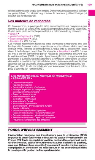 FINANCEMENTS NON BANCAIRES (ALTERNATIFS) 109
FONDSD'INVESTISSEMENT
critères administratifs exigés sont remplis. De nombreuses aides sont à solliciter
sur présentation d’un dossier argumentant le besoin et justiﬁant l’usage qui
sera fait des fonds obtenus.
Les moteurs de recherche
On l’aura compris, le paysage des aides aux entreprises est complexe à plus
d’un titre. Savoir ce qui peut être adapté à son projet peut relever du casse-tête.
Quatre moteurs de recherche permettent aux entreprises de s’y retrouver :
• apce.fr •
• guichet-entreprises.fr • (DGE)
• aides-entreprises.fr • (ISM)
• les-aides.fr • (CCI France)
Ces moteurs rassemblent toutes les aides techniques et ﬁnancières ainsi que
les dispositifs ﬁscaux et sociaux proposés par tous les acteurs publics, quel que
soit leur niveau territorial de compétences. Chaque aide ou dispositif fait l’objet
d’une ﬁche technique descriptive. Par exemple, • les-aides.fr •de CCI France
est mis à jour en permanence par un réseau de gestionnaires couvrant tout
le territoire national (DOM compris). Il propose également un espace membre
permettant à qui le souhaite de s’abonner à la newsletter bimensuelle, de poser
des alertes sur certains dispositifs et d’être ainsi prévenu en cas de modiﬁcation
apportée sur ces dispositifs, de sauvegarder une sélection de dispositifs, etc.
Depuis juin 2015, le site permet de retrouver les aides accessibles à une entre-
prise à partir de son numéro SIRET.
FONDS D’INVESTISSEMENT
L’Association française des investisseurs pour la croissance (AFIC)
regroupe la quasi-totalité des structures de capital-investissement en
France (282 fonds de capital-innovation, capital-développement, capi-
tal-transmission, capital-retournement et autres sociétés de gestion),
ainsi que 160 membres associés (représentant tous les métiers qui ac-
compagnent et conseillent les investisseurs et les entrepreneurs dans
le montage et la gestion de leurs partenariats).
LES THÉMATIQUES DU MOTEUR DE RECHERCHE
• LES-AIDES.FR •
– Création d’entreprise
– Reprise d’entreprise
– Cession/Transmission d’entreprise
– Stratégie et gestion du changement
– Développement commercial
– Apport en fonds propres
– Investissements et BFR
– Innovation – Technologie
– International – Export
– Immobilier – Implantation
– Environnement – Développement durable
– Qualité – Sécurité
– Production-Exploitation-Logistique
– Ressources humaines: Recruter/Embaucher
– Ressources humaines: Vie dans l’entreprise
– Ressources humaines: Départ de l’entreprise
– Prévention ou traitement des difﬁcultés
GDR FE 106-130.indd 109GDR FE 106-130.indd 109 08/01/16 10:5408/01/16 10:54
Sicogif Certified PDF LES PAOISTES
 