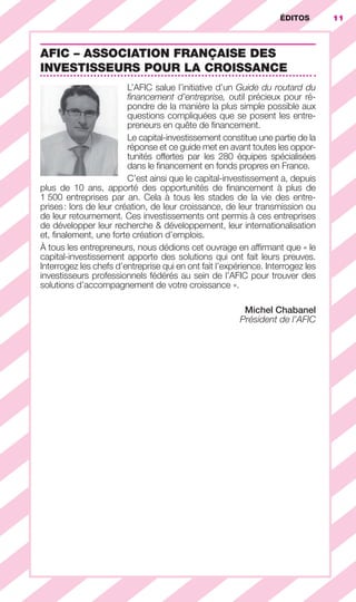 11ÉDITOS
AFIC – ASSOCIATION FRANÇAISE DES
INVESTISSEURS POUR LA CROISSANCE
L’AFIC salue l’initiative d’un Guide du routard du
ﬁnancement d’entreprise, outil précieux pour ré-
pondre de la manière la plus simple possible aux
questions compliquées que se posent les entre-
preneurs en quête de ﬁnancement.
Le capital-investissement constitue une partie de la
réponse et ce guide met en avant toutes les oppor-
tunités offertes par les 280 équipes spécialisées
dans le ﬁnancement en fonds propres en France.
C’est ainsi que le capital-investissement a, depuis
plus de 10 ans, apporté des opportunités de ﬁnancement à plus de
1 500 entreprises par an. Cela à tous les stades de la vie des entre-
prises: lors de leur création, de leur croissance, de leur transmission ou
de leur retournement. Ces investissements ont permis à ces entreprises
de développer leur recherche & développement, leur internationalisation
et, ﬁnalement, une forte création d’emplois.
À tous les entrepreneurs, nous dédions cet ouvrage en afﬁrmant que « le
capital-investissement apporte des solutions qui ont fait leurs preuves.
Interrogez les chefs d’entreprise qui en ont fait l’expérience. Interrogez les
investisseurs professionnels fédérés au sein de l’AFIC pour trouver des
solutions d’accompagnement de votre croissance ».
Michel Chabanel
Président de l’AFIC
GDR FE 001-014.indd 11GDR FE 001-014.indd 11 08/01/16 10:4408/01/16 10:44
Sicogif Certified PDF LES PAOISTES
 