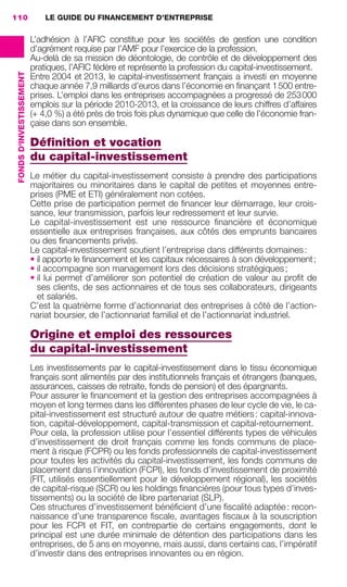 LE GUIDE DU FINANCEMENT D’ENTREPRISE110
FONDSD'INVESTISSEMENT
L’adhésion à l’AFIC constitue pour les sociétés de gestion une condition
d’agrément requise par l’AMF pour l’exercice de la profession.
Au-delà de sa mission de déontologie, de contrôle et de développement des
pratiques, l’AFIC fédère et représente la profession du capital-investissement.
Entre 2004 et 2013, le capital-investissement français a investi en moyenne
chaque année 7,9 milliards d’euros dans l’économie en ﬁnançant 1500 entre-
prises. L’emploi dans les entreprises accompagnées a progressé de 253000
emplois sur la période 2010-2013, et la croissance de leurs chiffres d’affaires
(+ 4,0 %) a été près de trois fois plus dynamique que celle de l’économie fran-
çaise dans son ensemble.
Déﬁnition et vocation
du capital-investissement
Le métier du capital-investissement consiste à prendre des participations
majoritaires ou minoritaires dans le capital de petites et moyennes entre-
prises (PME et ETI) généralement non cotées.
Cette prise de participation permet de ﬁnancer leur démarrage, leur crois-
sance, leur transmission, parfois leur redressement et leur survie.
Le capital-investissement est une ressource ﬁnancière et économique
essentielle aux entreprises françaises, aux côtés des emprunts bancaires
ou des ﬁnancements privés.
Le capital-investissement soutient l’entreprise dans différents domaines:
• il apporte le ﬁnancement et les capitaux nécessaires à son développement;
• il accompagne son management lors des décisions stratégiques;
• il lui permet d’améliorer son potentiel de création de valeur au proﬁt de
ses clients, de ses actionnaires et de tous ses collaborateurs, dirigeants
et salariés.
C’est la quatrième forme d’actionnariat des entreprises à côté de l’action-
nariat boursier, de l’actionnariat familial et de l’actionnariat industriel.
Origine et emploi des ressources
du capital-investissement
Les investissements par le capital-investissement dans le tissu économique
français sont alimentés par des institutionnels français et étrangers (banques,
assurances, caisses de retraite, fonds de pension) et des épargnants.
Pour assurer le ﬁnancement et la gestion des entreprises accompagnées à
moyen et long termes dans les différentes phases de leur cycle de vie, le ca-
pital-investissement est structuré autour de quatre métiers: capital-innova-
tion, capital-développement, capital-transmission et capital-retournement.
Pour cela, la profession utilise pour l’essentiel différents types de véhicules
d’investissement de droit français comme les fonds communs de place-
ment à risque (FCPR) ou les fonds professionnels de capital-investissement
pour toutes les activités du capital-investissement, les fonds communs de
placement dans l’innovation (FCPI), les fonds d’investissement de proximité
(FIT, utilisés essentiellement pour le développement régional), les sociétés
de capital-risque (SCR) ou les holdings ﬁnancières (pour tous types d’inves-
tissements) ou la société de libre partenariat (SLP).
Ces structures d’investissement bénéﬁcient d’une ﬁscalité adaptée: recon-
naissance d’une transparence ﬁscale, avantages ﬁscaux à la souscription
pour les FCPI et FIT, en contrepartie de certains engagements, dont le
principal est une durée minimale de détention des participations dans les
entreprises, de 5 ans en moyenne, mais aussi, dans certains cas, l’impératif
d’investir dans des entreprises innovantes ou en région.
GDR FE 106-130.indd 110GDR FE 106-130.indd 110 08/01/16 10:5408/01/16 10:54
Sicogif Certified PDF LES PAOISTES
 