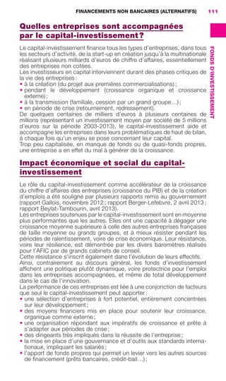 FINANCEMENTS NON BANCAIRES (ALTERNATIFS) 111
FONDSD'INVESTISSEMENT
Quelles entreprises sont accompagnées
par le capital-investissement ?
Le capital-investissement ﬁnance tous les types d’entreprises, dans tous
les secteurs d’activité, de la start-up en création jusqu’à la multinationale
réalisant plusieurs milliards d’euros de chiffre d’affaires, essentiellement
des entreprises non cotées.
Les investisseurs en capital interviennent durant des phases critiques de
la vie des entreprises :
• à la création (du projet aux premières commercialisations) ;
• pendant le développement (croissance organique et croissance
externe) ;
• à la transmission (familiale, cession par un grand groupe…) ;
• en période de crise (retournement, redressement).
De quelques centaines de milliers d’euros à plusieurs centaines de
millions (représentant un investissement moyen par société de 5 millions
d’euros sur la période 2003-2013), le capital-investissement aide et
accompagne les entreprises dans leurs problématiques de haut de bilan,
à chaque fois qu’un enjeu se pose concernant leur capital.
Trop peu capitalisée, en manque de fonds ou de quasi-fonds propres,
une entreprise a en effet du mal à générer de la croissance.
Impact économique et social du capital-
investissement
Le rôle du capital-investissement comme accélérateur de la croissance
du chiffre d’affaires des entreprises (croissance du PIB) et de la création
d’emplois a été souligné par plusieurs rapports remis au gouvernement
(rapport Gallois, novembre 2012 ; rapport Berger-Lefebvre, 2 avril 2013 ;
rapport Beylat-Tambourin, avril 2013).
Les entreprises soutenues par le capital-investissement sont en moyenne
plus performantes que les autres. Elles ont une capacité à dégager une
croissance moyenne supérieure à celle des autres entreprises françaises
de taille moyenne ou grands groupes, et à mieux résister pendant les
périodes de ralentissement, voire de crise économique. Leur résistance,
voire leur résilience, est démontrée par les divers baromètres réalisés
pour l’AFIC par de grands cabinets de conseil.
Cette résistance s’inscrit également dans l’évolution de leurs effectifs.
Ainsi, contrairement au discours général, les fonds d’investissement
afﬁchent une politique plutôt dynamique, voire protectrice pour l’emploi
dans les entreprises accompagnées, et même de total développement
dans le cas de l’innovation.
La performance de ces entreprises est liée à une conjonction de facteurs
que seul le capital-investissement peut apporter :
• une sélection d’entreprises à fort potentiel, entièrement concentrées
sur leur développement ;
• des moyens ﬁnanciers mis en place pour soutenir leur croissance,
organique comme externe ;
• une organisation répondant aux impératifs de croissance et prête à
s’adapter aux périodes de crise ;
• des dirigeants très impliqués dans la réussite de l’entreprise ;
• la mise en place d’une gouvernance et d’outils aux standards interna-
tionaux, impliquant les salariés ;
• l’apport de fonds propres qui permet un levier vers les autres sources
de ﬁnancement (prêts bancaires, crédit-bail…) ;
GDR FE 106-130.indd 111GDR FE 106-130.indd 111 08/01/16 10:5408/01/16 10:54
Sicogif Certified PDF LES PAOISTES
 