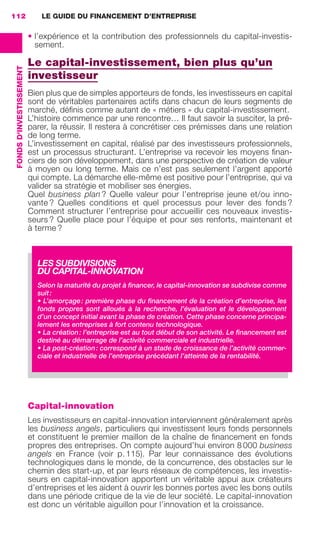 LE GUIDE DU FINANCEMENT D’ENTREPRISE112
FONDSD'INVESTISSEMENT
• l’expérience et la contribution des professionnels du capital-investis-
sement.
Le capital-investissement, bien plus qu’un
investisseur
Bien plus que de simples apporteurs de fonds, les investisseurs en capital
sont de véritables partenaires actifs dans chacun de leurs segments de
marché, déﬁnis comme autant de « métiers » du capital-investissement.
L’histoire commence par une rencontre… Il faut savoir la susciter, la pré-
parer, la réussir. Il restera à concrétiser ces prémisses dans une relation
de long terme.
L’investissement en capital, réalisé par des investisseurs professionnels,
est un processus structurant. L’entreprise va recevoir les moyens ﬁnan-
ciers de son développement, dans une perspective de création de valeur
à moyen ou long terme. Mais ce n’est pas seulement l’argent apporté
qui compte. La démarche elle-même est positive pour l’entreprise, qui va
valider sa stratégie et mobiliser ses énergies.
Quel business plan ? Quelle valeur pour l’entreprise jeune et/ou inno-
vante ? Quelles conditions et quel processus pour lever des fonds ?
Comment structurer l’entreprise pour accueillir ces nouveaux investis-
seurs ? Quelle place pour l’équipe et pour ses renforts, maintenant et
à terme ?
Capital-innovation
Les investisseurs en capital-innovation interviennent généralement après
les business angels, particuliers qui investissent leurs fonds personnels
et constituent le premier maillon de la chaîne de ﬁnancement en fonds
propres des entreprises. On compte aujourd’hui environ 8 000 business
angels en France (voir p. 115). Par leur connaissance des évolutions
technologiques dans le monde, de la concurrence, des obstacles sur le
chemin des start-up, et par leurs réseaux de compétences, les investis-
seurs en capital-innovation apportent un véritable appui aux créateurs
d’entreprises et les aident à ouvrir les bonnes portes avec les bons outils
dans une période critique de la vie de leur société. Le capital-innovation
est donc un véritable aiguillon pour l’innovation et la croissance.
LES SUBDIVISIONS
DU CAPITAL-INNOVATION
Selon la maturité du projet à ﬁnancer, le capital-innovation se subdivise comme
suit:
• L’amorçage: première phase du ﬁnancement de la création d’entreprise, les
fonds propres sont alloués à la recherche, l’évaluation et le développement
d’un concept initial avant la phase de création. Cette phase concerne principa-
lement les entreprises à fort contenu technologique.
• La création: l’entreprise est au tout début de son activité. Le ﬁnancement est
destiné au démarrage de l’activité commerciale et industrielle.
• La post-création: correspond à un stade de croissance de l’activité commer-
ciale et industrielle de l’entreprise précédant l’atteinte de la rentabilité.
GDR FE 106-130.indd 112GDR FE 106-130.indd 112 08/01/16 10:5408/01/16 10:54
Sicogif Certified PDF LES PAOISTES
 