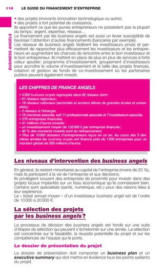 LE GUIDE DU FINANCEMENT D’ENTREPRISE116
BUSINESSANGELS
• des projets innovants (innovation technologique ou autre);
• des projets à fort potentiel de croissance.
Ils apportent ce que les jeunes entrepreneurs ne possèdent pas la plupart
du temps: argent, expertise, réseaux…
Le ﬁnancement par les business angels est aussi un levier susceptible de
favoriser l’obtention d’autres ﬁnancements (bancaires par exemple).
Les réseaux de business angels fédèrent les investisseurs privés et per-
mettent de rapprocher plus efﬁcacement les investisseurs et les entrepre-
neurs en augmentant les chances de rencontre entre le bon investisseur et
le bon entrepreneur. Ils mettent en place de plus en plus de services à forte
valeur ajoutée: programme d’investissement, groupement d’investisseurs
pour accroître le volume d’investissement et la taille des projets ﬁnancés,
création et gestion de fonds de co-investissement où les partenaires
publics peuvent également investir.
Les niveaux d’intervention des business angels
En général, ils restent minoritaires au capital de l’entreprise (moins de 20 %),
mais ils participent à la vie de l’entreprise et aux décisions.
Ils privilégient souvent des entreprises de proximité pour investir dans des
projets locaux implantés sur un tissu économique qu’ils connaissent bien.
Certains sont spécialisés (santé, numérique, etc.) pour des raisons liées à
leur expérience.
Le « ticket annuel moyen » d’un investisseur business angel est de l’ordre
de 10000 à 20000 €.
La sélection des projets
par les business angels?
Le processus de décision des business angels est fondé sur une suite
d’étapes de sélection qui peuvent s’échelonner sur une année. La sélection
est concentrée sur la faisabilité, la réussite potentielle du projet et sur les
compétences de l’équipe qui le porte.
Le dossier de présentation du projet
Le dossier de présentation doit comporter un business plan et un
executive summary qui doit mettre en évidence tous les points saillants
du projet.
LES CHIFFRES DE FRANCE ANGELS
• 4300 business angels regroupés dans 82 réseaux dont:
– 61 réseaux régionaux;
– 19 réseaux nationaux (sectoriels et anciens élèves de grandes écoles et univer-
sités);
– 2 réseaux à l’étranger.
• 18 membres associés, soit 11 professionnels associés et 7 investisseurs associés.
• 370 entreprises ﬁnancées.
• 41 millions d’euros investis:
– un investissement moyen de 132000 € par entreprise ﬁnancée;
– 40 % des montants investis sont du reﬁnancement.
• Plus de 10000 dossiers d’entrepreneurs reçus en un an. Au cours des 5 der-
nières années les business angels ont ﬁnancé près de 1500 entreprises pour un
montant global de 200 millions d’euros.
GDR FE 106-130.indd 116GDR FE 106-130.indd 116 08/01/16 10:5408/01/16 10:54
Sicogif Certified PDF LES PAOISTES
 