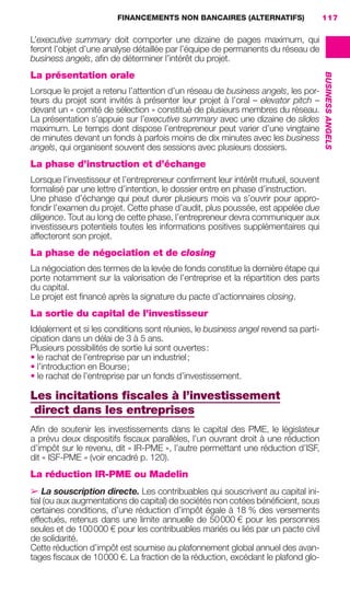 FINANCEMENTS NON BANCAIRES (ALTERNATIFS) 117
BUSINESSANGELS
L’executive summary doit comporter une dizaine de pages maximum, qui
feront l’objet d’une analyse détaillée par l’équipe de permanents du réseau de
business angels, aﬁn de déterminer l’intérêt du projet.
La présentation orale
Lorsque le projet a retenu l’attention d’un réseau de business angels, les por-
teurs du projet sont invités à présenter leur projet à l’oral – elevator pitch –
devant un « comité de sélection » constitué de plusieurs membres du réseau.
La présentation s’appuie sur l’executive summary avec une dizaine de slides
maximum. Le temps dont dispose l’entrepreneur peut varier d’une vingtaine
de minutes devant un fonds à parfois moins de dix minutes avec les business
angels, qui organisent souvent des sessions avec plusieurs dossiers.
La phase d’instruction et d’échange
Lorsque l’investisseur et l’entrepreneur conﬁrment leur intérêt mutuel, souvent
formalisé par une lettre d’intention, le dossier entre en phase d’instruction.
Une phase d’échange qui peut durer plusieurs mois va s’ouvrir pour appro-
fondir l’examen du projet. Cette phase d’audit, plus poussée, est appelée due
diligence. Tout au long de cette phase, l’entrepreneur devra communiquer aux
investisseurs potentiels toutes les informations positives supplémentaires qui
affecteront son projet.
La phase de négociation et de closing
La négociation des termes de la levée de fonds constitue la dernière étape qui
porte notamment sur la valorisation de l’entreprise et la répartition des parts
du capital.
Le projet est ﬁnancé après la signature du pacte d’actionnaires closing.
La sortie du capital de l’investisseur
Idéalement et si les conditions sont réunies, le business angel revend sa parti-
cipation dans un délai de 3 à 5 ans.
Plusieurs possibilités de sortie lui sont ouvertes:
• le rachat de l’entreprise par un industriel;
• l’introduction en Bourse;
• le rachat de l’entreprise par un fonds d’investissement.
Les incitations ﬁscales à l’investissement
direct dans les entreprises
Aﬁn de soutenir les investissements dans le capital des PME, le législateur
a prévu deux dispositifs ﬁscaux parallèles, l’un ouvrant droit à une réduction
d’impôt sur le revenu, dit « IR-PME », l’autre permettant une réduction d’ISF,
dit « ISF-PME » (voir encadré p. 120).
La réduction IR-PME ou Madelin
➢ La souscription directe. Les contribuables qui souscrivent au capital ini-
tial (ou aux augmentations de capital) de sociétés non cotées bénéﬁcient, sous
certaines conditions, d’une réduction d’impôt égale à 18 % des versements
effectués, retenus dans une limite annuelle de 50000 € pour les personnes
seules et de 100000 € pour les contribuables mariés ou liés par un pacte civil
de solidarité.
Cette réduction d’impôt est soumise au plafonnement global annuel des avan-
tages ﬁscaux de 10000 €. La fraction de la réduction, excédant le plafond glo-
GDR FE 106-130.indd 117GDR FE 106-130.indd 117 08/01/16 10:5408/01/16 10:54
Sicogif Certified PDF LES PAOISTES
 