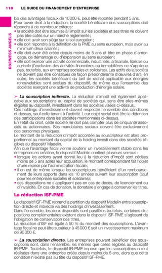 LE GUIDE DU FINANCEMENT D’ENTREPRISE118
BUSINESSANGELS
bal des avantages ﬁscaux de 10000 €, peut être reportée pendant 5 ans.
Pour ouvrir droit à la réduction, la société bénéﬁciaire des souscriptions doit
répondre à de nombreux critères:
• la société doit être soumise à l’impôt sur les sociétés et ses titres ne doivent
pas être cotés sur un marché réglementé;
• elle doit avoir son siège sur le sol européen;
• elle doit répondre à la déﬁnition de la PME au sens européen, mais avoir au
minimum deux salariés;
• elle doit avoir été créée depuis moins de 5 ans et être en phase d’amor-
çage, de démarrage ou d’expansion au sens européen;
• elle doit exercer une activité commerciale, industrielle, artisanale, libérale ou
agricole (l’exclusion des activités ﬁnancières ou immobilières ne s’applique
pas, toutefois, aux entreprises sociales et solidaires). Les actifs de la société
ne doivent pas être constitués de façon prépondérante d’œuvres d’art; en
outre, les sociétés bénéﬁciant du tarif de rachat applicable aux énergies
renouvelables sont exclues du dispositif, de même que l’ensemble des
sociétés exerçant une activité de production d’énergie solaire.
➢ La souscription indirecte. La réduction d’impôt est également appli-
cable aux souscriptions au capital de sociétés qui, sans être elles-mêmes
éligibles au dispositif, investissent dans les sociétés visées ci-dessus.
Ces holdings d’investissement doivent respecter l’ensemble des conditions
ci-dessus, sauf celle tenant à l’activité. Leur objet social doit être la détention
des participations dans les sociétés mentionnées ci-dessus.
En l’état du droit, cette société ne doit pas compter plus de cinquante asso-
ciés ou actionnaires. Ses mandataires sociaux doivent être exclusivement
des personnes physiques.
Le montant de la réduction d’impôt accordée au souscripteur est alors pro-
portionnel au montant du capital de la holding investi dans des sociétés éli-
gibles au dispositif Madelin.
Aﬁn que l’avantage ﬁscal vienne soutenir un investissement stable dans les
entreprises en création, le dispositif Madelin contient plusieurs verrous:
• lorsque les actions ayant donné lieu à la réduction d’impôt sont cédées
moins de 5 ans après leur acquisition, le montant correspondant fait l’objet
d’une reprise par l’administration ﬁscale;
• il en est de même lorsque les souscripteurs bénéﬁcient d’un rembourse-
ment de leurs apports dans les 10 années suivant leur souscription (sauf
pour les entreprises sociales et solidaires);
• ces dispositions ne s’appliquent pas en cas de décès, de licenciement ou
d’invalidité. En cas de donation, le donataire s’engage à conserver les titres.
La réduction ISF-PME
Le dispositif ISF-PME reprend la partition du dispositif Madelin entre souscrip-
tion directe et indirecte via des holdings d’investissement.
Dans l’ensemble, les deux dispositifs sont parallèles toutefois, certaines dis-
positions complémentaires existent dans le dispositif ISF-PME s’agissant de
l’obligation de conservation des titres.
La réduction d’ISF est égale à 50 % du montant des souscriptions. L’avan-
tage ﬁscal ne peut être supérieur à 45000 € soit un investissement maximum
de 90000 €.
➢ La souscription directe. Les entreprises pouvant bénéﬁcier des sous-
criptions sont, dans l’ensemble, les mêmes que celles éligibles au dispositif
IR-PME. Toutefois, le dispositif IR-PME impose que les souscriptions soient
réalisées dans une entreprise créée depuis moins de 5 ans, alors que cette
condition n’existe pas au titre du dispositif ISF-PME.
GDR FE 106-130.indd 118GDR FE 106-130.indd 118 08/01/16 10:5408/01/16 10:54
Sicogif Certified PDF LES PAOISTES
 