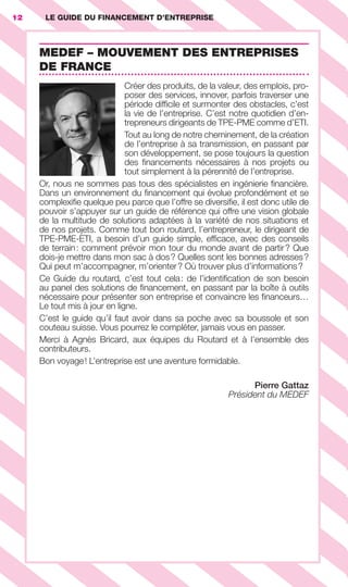 LE GUIDE DU FINANCEMENT D’ENTREPRISE12
MEDEF – MOUVEMENT DES ENTREPRISES
DE FRANCE
Créer des produits, de la valeur, des emplois, pro-
poser des services, innover, parfois traverser une
période difﬁcile et surmonter des obstacles, c’est
la vie de l’entreprise. C’est notre quotidien d’en-
trepreneurs dirigeants de TPE-PME comme d’ETI.
Tout au long de notre cheminement, de la création
de l’entreprise à sa transmission, en passant par
son développement, se pose toujours la question
des ﬁnancements nécessaires à nos projets ou
tout simplement à la pérennité de l’entreprise.
Or, nous ne sommes pas tous des spécialistes en ingénierie ﬁnancière.
Dans un environnement du ﬁnancement qui évolue profondément et se
complexiﬁe quelque peu parce que l’offre se diversiﬁe, il est donc utile de
pouvoir s’appuyer sur un guide de référence qui offre une vision globale
de la multitude de solutions adaptées à la variété de nos situations et
de nos projets. Comme tout bon routard, l’entrepreneur, le dirigeant de
TPE-PME-ETI, a besoin d’un guide simple, efﬁcace, avec des conseils
de terrain: comment prévoir mon tour du monde avant de partir? Que
dois-je mettre dans mon sac à dos? Quelles sont les bonnes adresses?
Qui peut m’accompagner, m’orienter? Où trouver plus d’informations?
Ce Guide du routard, c’est tout cela: de l’identiﬁcation de son besoin
au panel des solutions de ﬁnancement, en passant par la boîte à outils
nécessaire pour présenter son entreprise et convaincre les ﬁnanceurs…
Le tout mis à jour en ligne.
C’est le guide qu’il faut avoir dans sa poche avec sa boussole et son
couteau suisse. Vous pourrez le compléter, jamais vous en passer.
Merci à Agnès Bricard, aux équipes du Routard et à l’ensemble des
contributeurs.
Bon voyage! L’entreprise est une aventure formidable.
Pierre Gattaz
Président du MEDEF
LE GUIDE DU FINANCEMENT D’ENTREPRISE
GDR FE 001-014.indd 12GDR FE 001-014.indd 12 08/01/16 10:4408/01/16 10:44
Sicogif Certified PDF LES PAOISTES
 