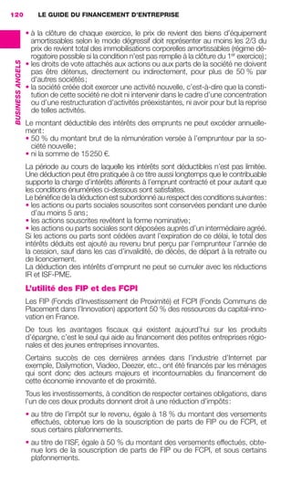 LE GUIDE DU FINANCEMENT D’ENTREPRISE120
BUSINESSANGELS
• à la clôture de chaque exercice, le prix de revient des biens d'équipement
amortissables selon le mode dégressif doit représenter au moins les 2/3 du
prix de revient total des immobilisations corporelles amortissables (régime dé-
rogatoire possible si la condition n'est pas remplie à la clôture du 1er
exercice);
• les droits de vote attachés aux actions ou aux parts de la société ne doivent
pas être détenus, directement ou indirectement, pour plus de 50 % par
d'autres sociétés;
• la société créée doit exercer une activité nouvelle, c’est-à-dire que la consti-
tution de cette société ne doit ni intervenir dans le cadre d’une concentration
ou d’une restructuration d’activités préexistantes, ni avoir pour but la reprise
de telles activités.
Le montant déductible des intérêts des emprunts ne peut excéder annuelle-
ment:
• 50 % du montant brut de la rémunération versée à l’emprunteur par la so-
ciété nouvelle;
• ni la somme de 15250 €.
La période au cours de laquelle les intérêts sont déductibles n’est pas limitée.
Une déduction peut être pratiquée à ce titre aussi longtemps que le contribuable
supporte la charge d’intérêts afférents à l’emprunt contracté et pour autant que
les conditions énumérées ci-dessous sont satisfaites.
Le bénéﬁce de la déduction est subordonné au respect des conditions suivantes:
• les actions ou parts sociales souscrites sont conservées pendant une durée
d’au moins 5 ans;
• les actions souscrites revêtent la forme nominative;
• les actions ou parts sociales sont déposées auprès d’un intermédiaire agréé.
Si les actions ou parts sont cédées avant l’expiration de ce délai, le total des
intérêts déduits est ajouté au revenu brut perçu par l’emprunteur l’année de
la cession, sauf dans les cas d’invalidité, de décès, de départ à la retraite ou
de licenciement.
La déduction des intérêts d’emprunt ne peut se cumuler avec les réductions
IR et ISF-PME.
L’utilité des FIP et des FCPI
Les FIP (Fonds d’Investissement de Proximité) et FCPI (Fonds Communs de
Placement dans l’Innovation) apportent 50 % des ressources du capital-inno-
vation en France.
De tous les avantages ﬁscaux qui existent aujourd’hui sur les produits
d’épargne, c’est le seul qui aide au ﬁnancement des petites entreprises régio-
nales et des jeunes entreprises innovantes.
Certains succès de ces dernières années dans l’industrie d’Internet par
exemple, Dailymotion, Viadeo, Deezer, etc., ont été ﬁnancés par les ménages
qui sont donc des acteurs majeurs et incontournables du ﬁnancement de
cette économie innovante et de proximité.
Tous les investissements, à condition de respecter certaines obligations, dans
l’un de ces deux produits donnent droit à une réduction d’impôts:
• au titre de l’impôt sur le revenu, égale à 18 % du montant des versements
effectués, obtenue lors de la souscription de parts de FIP ou de FCPI, et
sous certains plafonnements.
• au titre de l'ISF, égale à 50 % du montant des versements effectués, obte-
nue lors de la souscription de parts de FIP ou de FCPI, et sous certains
plafonnements.
GDR FE 106-130.indd 120GDR FE 106-130.indd 120 08/01/16 10:5408/01/16 10:54
Sicogif Certified PDF LES PAOISTES
 