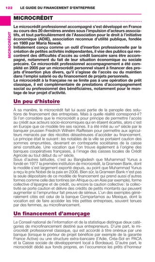 LE GUIDE DU FINANCEMENT D’ENTREPRISE122
MICROCRÉDIT
MICROCRÉDIT
Le microcrédit professionnel accompagné s’est développé en France
au cours des 20 dernières années sous l’impulsion d’acteurs associa-
tifs, et tout particulièrement de l’Association pour le droit à l’initiative
économique (ADIE), association reconnue d’utilité publique, fondée
en 1989 par Maria Nowak.
Initialement conçu comme un outil d’insertion professionnelle par la
création de petites activités indépendantes, il vise des publics qui ren-
contrent des difﬁcultés d’accès au crédit bancaire sans être accom-
pagné, notamment du fait de leur situation économique ou sociale
précaire. Ce microcrédit professionnel accompagnement a été com-
plété en 2005 par un microcrédit personnel visant à ﬁnancer des pro-
jets d’insertion plus divers, qu’il s’agisse de l’accès ou du maintien
dans l’emploi salarié ou du ﬁnancement de projets personnels.
Le microcrédit à la française ne se limite pas à une opération de prêt
classique, il est complémentaire de prestations d’accompagnement
social ou professionnel des bénéﬁciaires, notamment pour le mon-
tage de leur projet d’activité.
Un peu d'histoire
À sa manière, le microcrédit fait lui aussi partie de la panoplie des solu-
tions de ﬁnancement des entreprises. Mais à quelle réalité correspond-il?
Si l’on considère que le microcrédit a pour principe de permettre l’accès
au crédit aux acteurs socio-économiques qui en étaient écartés, alors c’est
en Europe que ce modèle tire ses racines. Il a été initié au XIXe
siècle par le
banquier prussien Friedrich Wilhelm Raiffeisen pour permettre aux agricul-
teurs menacés par des récoltes désastreuses d’accéder au ﬁnancement.
Le principe était le suivant: les notables de la ville se portaient caution des
sommes empruntées, devenant en contrepartie sociétaires de la caisse
ainsi constituée. Une vocation que l’on trouve également à l’origine des
banques coopératives françaises, à l’image des caisses locales de Crédit
Agricole au tout début du XXe
siècle.
Sous d’autres latitudes, c’est au Bangladesh que Muhammad Yunus a
fondé en 1977 la première institution de microcrédit, la Grameen Bank, dont
le modèle s’est largement exporté depuis, au point que Muhammad Yunus
a reçu le prix Nobel de la paix en 2006. Bien sûr, la Grameen Bank n’est pas
la seule dépositaire de ce modèle de ﬁnancement qui prend aussi d’autres
formes comme celle des tontines (en Afrique ou en Asie par exemple), forme
collective d’épargne et de crédit, ou encore la caution collective: la collec-
tivité se porte caution et délivre des crédits de petits montants qui peuvent
augmenter si l’emprunteur fait preuve de sérieux. L’un des exemples géné-
ralement cités est celui de la banque Compartamos au Mexique, dont la
vocation est de faire accéder les très petites entreprises, souvent tenues
par des femmes, au microﬁnancement.
Un ﬁnancement d’amorçage
Le Conseil national de l’information et de la statistique distingue deux caté-
gories de microﬁnancement destiné aux entrepreneurs. D’une part, le mi-
crocrédit professionnel classique, qui est accordé à titre onéreux par une
banque (lorsque le porteur de projet bénéﬁcie par exemple de la garantie
France Active) ou une structure extra-bancaire (l’Adie, Créa-Sol en PACA
et la Caisse sociale de développement local à Bordeaux). D’autre part, le
microcrédit dédié aux fonds propres, en l’occurrence les prêts d’honneur
GDR FE 106-130.indd 122GDR FE 106-130.indd 122 08/01/16 10:5408/01/16 10:54
Sicogif Certified PDF LES PAOISTES
 