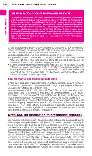 LE GUIDE DU FINANCEMENT D’ENTREPRISE124
MICROCRÉDIT
L’Adie accorde une place prépondérante au dialogue et aux critères hu-
mains. C’est l’une de ses principales différences par rapport à une banque,
qui place plutôt l’accent sur les aspects ﬁnanciers.
La décision d’accorder un microcrédit se prend en deux étapes:
• la première étape consiste en un ou deux entretiens avec un conseiller
Adie, qui fait avec vous une analyse complète de vos besoins, tant en
termes de ﬁnancement que d’accompagnement;
• la seconde étape rassemble le conseiller Adie et le comité de crédit de votre
antenne, qui prend la décision ﬁnale en fonction des éléments d’analyse
fournis par le conseiller. Les membres du comité de crédit sont le directeur
régional, plusieurs conseillers Adie, des bénévoles de l’association et des
acteurs du monde économique local.
Les montants des financements Adie
L’Adie peut proposer un plan de ﬁnancement pouvant aller jusqu’à 10000 €,
à travers un microcrédit complété selon les régions par un prêt d’honneur,
une aide de l’État ou de la Région, etc.
Le montant maximal du prêt est de 10000 €. Ce montant peut être investi
aussi bien pour le lancement que pour le développement d’une micro-
entreprise. Le remboursement peut s’étaler sur 48 mois, de façon à per-
mettre des échéances modérées et de rembourser le capital rapidement.
L’Adie demande au micro-entrepreneur de lui présenter une personne de
son entourage qui se porte caution du prêt à hauteur de 50 % du montant
de celui-ci. Pour l’association, c’est aussi un moyen de s’assurer que des
personnes dans l’entourage du micro-entrepreneur croient en son projet et
sont prêtes à le soutenir si c'est nécessaire.
Créa-Sol, un institut de microﬁnance régional
Les Caisses d’Epargne sont également des acteurs du microcrédit, après
avoir été pendant près de deux siècles des pionnières de la micro-épargne,
avec le livret A, distribué par la première Caisse d’Epargne en 1818. Elles
ont œuvré à la démocratisation de l’épargne et de la prévoyance, luttant
ainsi contre l’exclusion bancaire. Plus récemment, l’Institut de microﬁnance
Créa-Sol (contraction de Crédit, Accompagnement, Solidarité) a été créé
par la Caisse d’Epargne Provence-Alpes-Corse puis soutenu également par
la Caisse d’Epargne Côte d’Azur. Créa-Sol a pour objectif de lutter contre
l’exclusion bancaire et de contribuer au développement économique de
son territoire. Il propose un microcrédit professionnel aux créateurs/repre-
neurs d’entreprise ainsi qu’aux entreprises de moins de 5 ans d’existence
pour les aider à se développer. Ailleurs en France, les Caisses d’Epargne
LES PRESTATIONS COMPLÉMENTAIRES DE L’ADIE
Le propre du microcrédit Adie est de proposer un accompagnement à la création
et au développement de la micro-entreprise et ce, en parallèle du ﬁnancement.
Cet accompagnement, disponible pour tous les micro-entrepreneurs, est gratuit.
Il est assuré par les permanents de l’association ou par des bénévoles expérimen-
tés et formés pour assurer ce service. L’accompagnement porte sur différents
domaines: développement commercial de l’activité, aide à la mise en place de la
comptabilité, assistance dans les démarches administratives, mise en réseau avec
d’autres micro-entrepreneurs, etc. Retrouvez l’ensemble des services d’accom-
pagnement de l’Adie dans la rubrique « Accompagnement » du site Adie, espace
« Micro-entrepreneurs ».
GDR FE 106-130.indd 124GDR FE 106-130.indd 124 08/01/16 10:5408/01/16 10:54
Sicogif Certified PDF LES PAOISTES
 