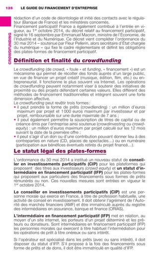 LE GUIDE DU FINANCEMENT D’ENTREPRISE126
CROWDFUNDING
rédaction d’un code de déontologie et initié des contacts avec le régula-
teur (Banque de France) et les ministères concernés.
Financement participatif France a également contribué à l’entrée en vi-
gueur, au 1er
octobre 2014, du décret relatif au ﬁnancement participatif,
signé le 16 septembre par Emmanuel Macron, ministre de l’Économie, de
l’Industrie et du Numérique. Ce décret vient compléter l’ordonnance du
30 mai 2014 – soutenue par Fleur Pellerin, alors secrétaire d’État chargée
du numérique – qui ﬁxe le cadre réglementaire et déﬁnit les obligations
des plates-formes de ﬁnancement participatif.
Déﬁnition et ﬁnalité du crowdfunding
Le crowdfunding (de crowd, « foule » et funding, « ﬁnancement ») est un
mécanisme qui permet de récolter des fonds auprès d’un large public,
en vue de ﬁnancer un projet créatif (musique, édition, ﬁlm, etc.) ou en-
trepreneurial. Il fonctionne le plus souvent via Internet. Les opérations
de crowdfunding peuvent notamment viser à soutenir des initiatives de
proximité ou des projets défendant certaines valeurs. Elles diffèrent des
méthodes de ﬁnancement traditionnelles et intègrent souvent une forte
dimension affective.
Le crowdfunding peut revêtir trois formes :
• il peut prendre la forme de prêts (crowdlending)  : un million d’euros
maximum par projet et 1 000 euros maximum par investisseur et par
projet, remboursable sur une durée maximale de 7 ans ;
• il peut également permettre la souscription de titres de capital ou de
créance émis par l’entreprise ainsi soutenue (crowdinvesting ou crowd-
equity) : un million d’euros maximum par projet calculé sur les 12 mois
suivant la date de la première offre ;
• il peut s’agir d’un don ou d’une contribution pouvant donner lieu à des
contreparties en nature (CD, places de spectacles…) ou en numéraire
(participation aux bénéﬁces éventuels retirés du projet ﬁnancé…).
Le statut légal des plates-formes
L'ordonnance du 30 mai 2014 a institué un nouveau statut de conseil-
ler en investissements participatifs (CIP) pour les plateformes qui
proposent des titres aux investisseurs (crowd equity) et un statut d'in-
termédiaire en ﬁnancement participatif (IFP) pour les plates-formes
qui proposent aux particuliers des ﬁnancements sous formes de prêts
rémunérés ou non. Ces nouvelles mesures sont entrées en vigueur le
1er
 octobre 2014.
Le conseiller en investissements participatifs (CIP) est une per-
sonne morale qui exerce en France, à titre de profession habituelle, une
activité de conseil en investissement. Il doit obtenir l'agrément de l'Auto-
rité des marchés ﬁnanciers (AMF) et être immatriculé auprès du registre
des intermédiaires en assurance, banque et ﬁnance (ORIAS).
L'intermédiaire en ﬁnancement participatif (IFP) met en relation, au
moyen d'un site internet, les porteurs d'un projet déterminé et les prê-
teurs ou donateurs. Sont intermédiaires en ﬁnancement participatif (IFP)
les personnes morales qui exercent à titre habituel l'intermédiation pour
les opérations de prêt à titre onéreux ou sans intérêt.
Si l'opérateur est spécialisé dans les prêts (avec ou sans intérêt), il doit
disposer du statut d'IFP. S'il propose à la fois des ﬁnancements sous
forme de prêts et de dons, il doit être immatriculé en qualité d'IFP.
GDR FE 106-130.indd 126GDR FE 106-130.indd 126 08/01/16 10:5408/01/16 10:54
Sicogif Certified PDF LES PAOISTES
 
