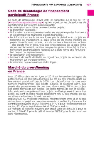FINANCEMENTS NON BANCAIRES (ALTERNATIFS) 127
CROWDFUNDING
Code de déontologie de ﬁnancement
participatif France
Le code de déontologie, d’avril 2014 et disponible sur le site de FPF
(•http://ﬁnanceparticipative.org•), qui est signé par les plates-formes de
crowdfunding, porte sur les points suivants:
• la clarté quant aux critères de sélection des projets;
• la destination des fonds;
• l’information sur les risques éventuellement supportés par les ﬁnanceurs
et les contreparties ﬁnancières ou non ﬁnancières;
• les informations sur le service fourni par la plate-forme : projets en
recherche de ﬁnancement, la plate-forme en elle-même (nombre de
projets ﬁnancés avec succès, taux de succès – ﬁnancement obtenu
– des projets mis en ligne, total des fonds collectés par la plate-forme
depuis son lancement, montant moyen des projets ﬁnancés), le fonc-
tionnement des transactions réalisées sur la plate-forme et la rémunéra-
tion perçue par la plate-forme;
• la sécurisation des transactions;
• l’absence de conﬂit d’intérêts au regard des projets en recherche de
ﬁnancement sur leur plate-forme;
• le traitement des réclamations et des litiges.
Marché du crowdfunding
en France
Avec 20380 projets mis en ligne en 2014 sur l’ensemble des types de
plates-formes, ce sont 64500 projets qui ont pu être ﬁnancés grâce au
ﬁnancement participatif depuis 2008. Les plates-formes de don sou-
tiennent majoritairement des projets culturels et solidaires (82 % des
projets des plates-formes de don avec récompense, 70 % des projets
des plates-formes de don simple), les plates-formes de prêt et de capi-
tal contribuent principalement aux projets de développement des entre-
prises, qui sont en nette hausse (quasiment 100 % des projets), ce qui
constitue une tendance forte du secteur.
Depuis 2008, 1,3 million de ﬁnanceurs, majoritairement entre 35 et 49 ans
ont soutenu un projet sur une plate-forme de crowdfunding française. La
contribution moyenne en 2014 s’élève à 4470 € pour l’investissement en
capital, 561 € pour le prêt rémunéré et 60 € pour le don.
Le montant de collecte moyenne par projet varie de 376733 € pour le
capital, à 65448 € pour le prêt et environ 3000 € pour le don avec ou
sans récompense.
GDR FE 106-130.indd 127GDR FE 106-130.indd 127 08/01/16 10:5408/01/16 10:54
Sicogif Certified PDF LES PAOISTES
 