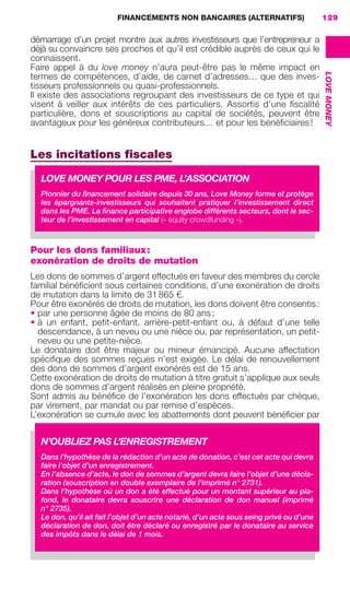 FINANCEMENTS NON BANCAIRES (ALTERNATIFS) 129
LOVEMONEY
8
démarrage d’un projet montre aux autres investisseurs que l’entrepreneur a
déjà su convaincre ses proches et qu’il est crédible auprès de ceux qui le
connaissent.
Faire appel à du love money n’aura peut-être pas le même impact en
termes de compétences, d’aide, de carnet d’adresses… que des inves-
tisseurs professionnels ou quasi-professionnels.
Il existe des associations regroupant des investisseurs de ce type et qui
visent à veiller aux intérêts de ces particuliers. Assortis d’une ﬁscalité
particulière, dons et souscriptions au capital de sociétés, peuvent être
avantageux pour les généreux contributeurs… et pour les bénéﬁciaires!
Les incitations ﬁscales
Pour les dons familiaux:
exonération de droits de mutation
Les dons de sommes d’argent effectués en faveur des membres du cercle
familial bénéﬁcient sous certaines conditions, d’une exonération de droits
de mutation dans la limite de 31865 €.
Pour être exonérés de droits de mutation, les dons doivent être consentis:
• par une personne âgée de moins de 80 ans;
• à un enfant, petit-enfant, arrière-petit-enfant ou, à défaut d’une telle
descendance, à un neveu ou une nièce ou, par représentation, un petit-
neveu ou une petite-nièce.
Le donataire doit être majeur ou mineur émancipé. Aucune affectation
spéciﬁque des sommes reçues n’est exigée. Le délai de renouvellement
des dons de sommes d’argent exonérés est de 15 ans.
Cette exonération de droits de mutation à titre gratuit s’applique aux seuls
dons de sommes d’argent réalisés en pleine propriété.
Sont admis au bénéﬁce de l’exonération les dons effectués par chèque,
par virement, par mandat ou par remise d’espèces.
L’exonération se cumule avec les abattements dont peuvent bénéﬁcier par
LOVE MONEY POUR LES PME, L’ASSOCIATION
Pionnier du ﬁnancement solidaire depuis 30 ans, Love Money forme et protège
les épargnants-investisseurs qui souhaitent pratiquer l’investissement direct
dans les PME. La ﬁnance participative englobe différents secteurs, dont le sec-
teur de l’investissement en capital (« equity crowdfunding »).
N’OUBLIEZ PAS L’ENREGISTREMENT
Dans l’hypothèse de la rédaction d’un acte de donation, c’est cet acte qui devra
faire l’objet d’un enregistrement.
En l’absence d’acte, le don de sommes d’argent devra faire l’objet d’une décla-
ration (souscription en double exemplaire de l’imprimé n° 2731).
Dans l’hypothèse où un don a été effectué pour un montant supérieur au pla-
fond, le donataire devra souscrire une déclaration de don manuel (imprimé
n° 2735).
Le don, qu’il ait fait l’objet d’un acte notarié, d’un acte sous seing privé ou d’une
déclaration de don, doit être déclaré ou enregistré par le donataire au service
des impôts dans le délai de 1 mois.
GDR FE 106-130.indd 129GDR FE 106-130.indd 129 08/01/16 10:5408/01/16 10:54
Sicogif Certified PDF LES PAOISTES
 