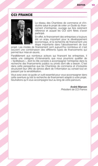 ÉDITOS 13
CCI FRANCE
Le réseau des Chambres de commerce et d’in-
dustrie salue le projet de créer un Guide du ﬁnan-
cement d’entreprise, ouvrage qui fera sûrement
référence et auquel les CCI sont ﬁères d’avoir
participé.
En effet, le ﬁnancement des entreprises a toujours
été un enjeu important pour le développement
économique, et la recherche de ﬁnancement une
étape importante dans l’aboutissement de tout
projet. Les modes de ﬁnancement sont aujourd’hui nombreux et c’est
souvent une combinaison des différents types de ﬁnancements qui
permet leur mise en œuvre.
Parallèlement aux nombreux acteurs qui ﬁnancent les entreprises, il
existe une catégorie d’intervenants que nous pourrions qualiﬁer de
« facilitateurs », dont le rôle consiste à accompagner l’entreprise dans la
recherche des ﬁnancements publics ou privés dont elle a besoin. C’est
dans cette perspective que les Chambres de commerce et d’industrie
structurent leur offre de service allant de l’information au conseil tout en
passant par la sensibilisation.
Vous avez avec ce guide un outil essentiel pour vous accompagner dans
cette aventure qu’est la recherche de ﬁnancement adapté à votre projet.
Souhaitons qu’il vous accompagne tout au long de votre parcours.
André Marcon
Président de CCI France
ÉDITOS
GDR FE 001-014.indd 13GDR FE 001-014.indd 13 08/01/16 10:4408/01/16 10:44
Sicogif Certified PDF LES PAOISTES
 