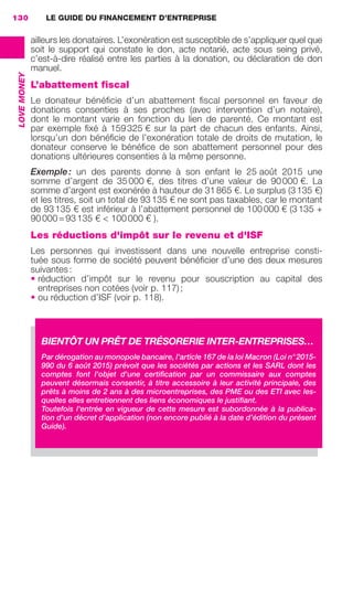 LE GUIDE DU FINANCEMENT D’ENTREPRISE130
LOVEMONEY
ailleurs les donataires. L’exonération est susceptible de s’appliquer quel que
soit le support qui constate le don, acte notarié, acte sous seing privé,
c’est-à-dire réalisé entre les parties à la donation, ou déclaration de don
manuel.
L’abattement fiscal
Le donateur bénéﬁcie d’un abattement ﬁscal personnel en faveur de
donations consenties à ses proches (avec intervention d’un notaire),
dont le montant varie en fonction du lien de parenté. Ce montant est
par exemple ﬁxé à 159325 € sur la part de chacun des enfants. Ainsi,
lorsqu’un don bénéﬁcie de l’exonération totale de droits de mutation, le
donateur conserve le bénéﬁce de son abattement personnel pour des
donations ultérieures consenties à la même personne.
Exemple: un des parents donne à son enfant le 25 août 2015 une
somme d’argent de 35000 €, des titres d’une valeur de 90000 €. La
somme d’argent est exonérée à hauteur de 31865 €. Le surplus (3135 €)
et les titres, soit un total de 93135 € ne sont pas taxables, car le montant
de 93135 € est inférieur à l’abattement personnel de 100000 € (3135 +
90000=93135 € < 100000 € ).
Les réductions d'impôt sur le revenu et d'ISF
Les personnes qui investissent dans une nouvelle entreprise consti-
tuée sous forme de société peuvent bénéﬁcier d’une des deux mesures
suivantes:
• réduction d’impôt sur le revenu pour souscription au capital des
entreprises non cotées (voir p. 117);
• ou réduction d’ISF (voir p. 118).
BIENTÔT UN PRÊT DE TRÉSORERIE INTER-ENTREPRISES…
Par dérogation au monopole bancaire, l'article 167 de la loi Macron (Loi n°2015-
990 du 6 août 2015) prévoit que les sociétés par actions et les SARL dont les
comptes font l'objet d'une certiﬁcation par un commissaire aux comptes
peuvent désormais consentir, à titre accessoire à leur activité principale, des
prêts à moins de 2 ans à des microentreprises, des PME ou des ETI avec les-
quelles elles entretiennent des liens économiques le justiﬁant.
Toutefois l'entrée en vigueur de cette mesure est subordonnée à la publica-
tion d'un décret d'application (non encore publié à la date d’édition du présent
Guide).
GDR FE 106-130.indd 130GDR FE 106-130.indd 130 08/01/16 10:5408/01/16 10:54
Sicogif Certified PDF LES PAOISTES
 