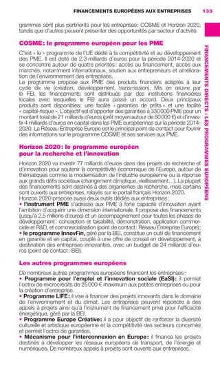 FINANCEMENTS EUROPÉENS AUX ENTREPRISES 133
FINANCEMENTSDIRECTS :LESPROGRAMMESEUROPÉENS
grammes sont plus pertinents pour les entreprises: COSME et Horizon 2020,
tandis que d’autres peuvent présenter des opportunités par secteur d’activité.
COSME: le programme européen pour les PME
C’est « le » programme de l’UE dédié à la compétitivité et au développement
des PME. Il est doté de 2,3 milliards d’euros pour la période 2014-2020 et
se concentre autour de quatre priorités: accès au ﬁnancement, accès aux
marchés, notamment internationaux, soutien aux entrepreneurs et améliora-
tion de l’environnement des entreprises.
Le programme propose aux PME des produits ﬁnanciers adaptés à leur
cycle de vie (création, développement, transmission). Mis en œuvre par
le FEI, les ﬁnancements sont distribués par des institutions ﬁnancières
locales avec lesquelles le FEI aura passé un accord. Deux principaux
produits sont disponibles: une facilité « garanties de prêts » et une facilité
« capital-risque ». L’objectif est d’apporter des garanties à 330000 PME pour un
montant total de 21 milliards d’euros (prêt moyen autour de 60000 €) et d’inves-
tir 4 milliards d’euros en capital dans les PME européennes sur la période 2014-
2020. Le Réseau Entreprise Europe est le principal point de contact pour fournir
des informations sur le programme COSME et ses services aux PME.
Horizon 2020: le programme européen
pour la recherche et l’innovation
Horizon 2020 va investir 77 milliards d’euros dans des projets de recherche et
d’innovation pour soutenir la compétitivité économique de l’Europe, autour de
thématiques comme la modernisation de l’industrie européenne ou la réponse
aux grands déﬁs sociétaux (changement climatique, vieillissement…). La plupart
des ﬁnancements sont destinés à des organismes de recherche, mais certains
sont ouverts aux entreprises, relayés sur le portail français Horizon 2020.
Horizon 2020 propose aussi deux outils dédiés aux entreprises:
• l’instrument PME s’adresse aux PME à forte capacité d’innovation ayant
l’ambition d’acquérir une dimension internationale. Il propose des ﬁnancements
(jusqu’à 2,5 millions d’euros) et un accompagnement pour toutes les phases de
développement: conception et faisabilité, démonstration, application commer-
ciale et R&D, et commercialisation (point de contact: Réseau Entreprise Europe);
• le programme InnovFin, géré par la BEI, constitue un outil de ﬁnancement
en garantie et en capital, couplé à une offre de conseil en développement, à
destination des entreprises innovantes, avec un budget de 24 milliards d’eu-
ros (point de contact: BEI).
Les autres programmes européens
De nombreux autres programmes européens ﬁnancent les entreprises:
• Programme pour l’emploi et l’innovation sociale (EaSI): il permet
l’octroi de microcrédits de 25000 € maximum aux petites entreprises ou pour
la création d’entreprise.
• Programme LIFE: il vise à ﬁnancer des projets innovants dans le domaine
de l’environnement et du climat. Les entreprises peuvent répondre à des
appels à projets ainsi qu’à l’instrument de ﬁnancement privé pour l’efﬁcacité
énergétique, géré par la BEI.
• Programme Europe Créative: il a pour objectif de renforcer la diversité
culturelle et artistique européenne et la compétitivité des secteurs concernés
et permet l’octroi de garanties.
• Mécanisme pour l’interconnexion en Europe: il ﬁnance les projets
destinés à développer les réseaux européens de transport, de l’énergie et
numériques. De nombreux appels à projets sont ouverts aux entreprises.
GDR FE 131-133.indd 133GDR FE 131-133.indd 133 08/01/16 10:5408/01/16 10:54
Sicogif Certified PDF LES PAOISTES
 
