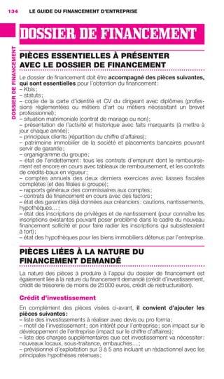 LE GUIDE DU FINANCEMENT D’ENTREPRISE134
DOSSIERDEFINANCEMENT
DOSSIER DE FINANCEMENT
PIÈCES ESSENTIELLES À PRÉSENTER
AVEC LE DOSSIER DE FINANCEMENT
Le dossier de ﬁnancement doit être accompagné des pièces suivantes,
qui sont essentielles pour l’obtention du ﬁnancement:
– Kbis;
– statuts;
– copie de la carte d’identité et CV du dirigeant avec diplômes (profes-
sions réglementées ou métiers d’art ou métiers nécessitant un brevet
professionnel);
– situation matrimoniale (contrat de mariage ou non);
– présentation de l’activité et historique avec faits marquants (à mettre à
jour chaque année);
– principaux clients (répartition du chiffre d’affaires);
– patrimoine immobilier de la société et placements bancaires pouvant
servir de garantie;
– organigramme du groupe;
– état de l’endettement: tous les contrats d’emprunt dont le rembourse-
ment est encore en cours avec tableaux de remboursement, et les contrats
de crédits-baux en vigueur;
– comptes annuels des deux derniers exercices avec liasses ﬁscales
complètes (et des ﬁliales si groupe);
– rapports généraux des commissaires aux comptes;
– contrats de ﬁnancement en cours avec des factors;
– état des garanties déjà données aux créanciers: cautions, nantissements,
hypothèques…;
– état des inscriptions de privilèges et de nantissement (pour connaître les
inscriptions existantes pouvant poser problème dans le cadre du nouveau
ﬁnancement sollicité et pour faire radier les inscriptions qui subsisteraient
à tort);
– état des hypothèques pour les biens immobiliers détenus par l’entreprise.
PIÈCES LIÉES À LA NATURE DU
FINANCEMENT DEMANDÉ
La nature des pièces à produire à l’appui du dossier de ﬁnancement est
également liée à la nature du ﬁnancement demandé (crédit d’investissement,
crédit de trésorerie de moins de 25000 euros, crédit de restructuration).
Crédit d’investissement
En complément des pièces visées ci-avant, il convient d’ajouter les
pièces suivantes:
– liste des investissements à réaliser avec devis ou pro forma;
– motif de l’investissement; son intérêt pour l’entreprise; son impact sur le
développement de l’entreprise (impact sur le chiffre d’affaires);
– liste des charges supplémentaires que cet investissement va nécessiter:
nouveaux locaux, sous-traitance, embauches…;
– prévisionnel d’exploitation sur 3 à 5 ans incluant un rédactionnel avec les
principales hypothèses retenues;
GDR FE 134-141.indd 134GDR FE 134-141.indd 134 08/01/16 10:5508/01/16 10:55
Sicogif Certified PDF LES PAOISTES
 