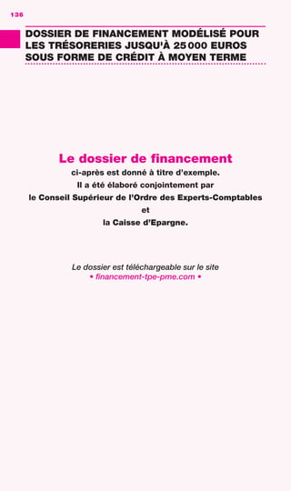 LE GUIDE DU FINANCEMENT D’ENTREPRISE
DOSSIERDEFINANCEMENT
136
DOSSIER DE FINANCEMENT MODÉLISÉ POUR
LES TRÉSORERIES JUSQU'À 25000 EUROS
SOUS FORME DE CRÉDIT À MOYEN TERME
Le dossier de financement
ci-après est donné à titre d’exemple.
Il a été élaboré conjointement par
le Conseil Supérieur de l’Ordre des Experts-Comptables
et
la Caisse d’Epargne.
Le dossier est téléchargeable sur le site
• financement-tpe-pme.com •
136
GDR FE 134-141.indd 136GDR FE 134-141.indd 136 08/01/16 10:5508/01/16 10:55
Sicogif Certified PDF LES PAOISTES
 