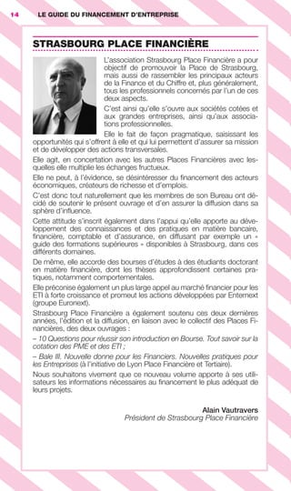14 LE GUIDE DU FINANCEMENT D’ENTREPRISE14
STRASBOURG PLACE FINANCIÈRE
L’association Strasbourg Place Financière a pour
objectif de promouvoir la Place de Strasbourg,
mais aussi de rassembler les principaux acteurs
de la Finance et du Chiffre et, plus généralement,
tous les professionnels concernés par l’un de ces
deux aspects.
C’est ainsi qu’elle s’ouvre aux sociétés cotées et
aux grandes entreprises, ainsi qu’aux associa-
tions professionnelles.
Elle le fait de façon pragmatique, saisissant les
opportunités qui s’offrent à elle et qui lui permettent d’assurer sa mission
et de développer des actions transversales.
Elle agit, en concertation avec les autres Places Financières avec les-
quelles elle multiplie les échanges fructueux.
Elle ne peut, à l’évidence, se désintéresser du ﬁnancement des acteurs
économiques, créateurs de richesse et d’emplois.
C’est donc tout naturellement que les membres de son Bureau ont dé-
cidé de soutenir le présent ouvrage et d’en assurer la diffusion dans sa
sphère d’inﬂuence.
Cette attitude s’inscrit également dans l’appui qu’elle apporte au déve-
loppement des connaissances et des pratiques en matière bancaire,
ﬁnancière, comptable et d’assurance, en diffusant par exemple un «
guide des formations supérieures » disponibles à Strasbourg, dans ces
différents domaines.
De même, elle accorde des bourses d’études à des étudiants doctorant
en matière ﬁnancière, dont les thèses approfondissent certaines pra-
tiques, notamment comportementales.
Elle préconise également un plus large appel au marché ﬁnancier pour les
ETI à forte croissance et promeut les actions développées par Enternext
(groupe Euronext).
Strasbourg Place Financière a également soutenu ces deux dernières
années, l’édition et la diffusion, en liaison avec le collectif des Places Fi-
nancières, des deux ouvrages :
– 10 Questions pour réussir son introduction en Bourse. Tout savoir sur la
cotation des PME et des ETI ;
– Bale III. Nouvelle donne pour les Financiers. Nouvelles pratiques pour
les Entreprises (à l’initiative de Lyon Place Financière et Tertiaire).
Nous souhaitons vivement que ce nouveau volume apporte à ses utili-
sateurs les informations nécessaires au ﬁnancement le plus adéquat de
leurs projets.
Alain Vautravers
Président de Strasbourg Place Financière
GDR FE 001-014.indd 14GDR FE 001-014.indd 14 11/01/16 16:0111/01/16 16:01
Sicogif Certified PDF LES PAOISTES
 