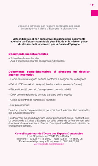 DOSSIER DE FINANCEMENT
DOSSIERDEFINANCEMENT
141
Documents incontournables
– 2 dernières liasses ﬁscales
– Avis d’imposition pour les entreprises individuelles
Documents complémentaires si prospect ou dossier
agence incomplet
– Copie des statuts signés certiﬁée conforme à l’original par le dirigeant
– Extrait KBIS ou extrait du répertoire des métiers (moins de 3 mois)
– Pièce d’identité du chef d’entreprise en cours de validité
– Deux derniers relevés de compte bancaire de l’entreprise
– Copie du contrat de franchise si franchisé
– Bail professionnel
Des documents complémentaires pourront éventuellement être demandés
par la Caisse d’Epargne.
Ce document ne saurait avoir une valeur précontractuelle ou contractuelle.
La décision de la Caisse d’Epargne sur cette demande de ﬁnancement sera
donnée après étude et sous réserve d’acceptation déﬁnitive du dossier de
ﬁnancement complet.
Conseil supérieur de l’Ordre des Experts-Comptables
19 rue Cognacq-Jay 75341 Paris Cedex 01
Téléphone: +33 (0)1 44 15 60 00 – Fax: +33 (0)1 44 15 90 05
Plate-forme téléphonique Financement: 0811 65 06 83
www.experts-comptables.fr
Dossier à adresser par l’expert-comptable par email
à son agence Caisse d’Epargne la plus proche
Liste indicative et non exhaustive des principaux documents
à joindre par l’expert-comptable pour l’étude et la mise en place
du dossier de ﬁnancement par la Caisse d’Epargne
141
GDR FE 134-141.indd 141GDR FE 134-141.indd 141 08/01/16 10:5508/01/16 10:55
Sicogif Certified PDF LES PAOISTES
 