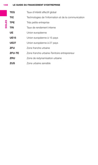 LE GUIDE DU FINANCEMENT D’ENTREPRISE
SIGLES
148
TEG Taux d’intérêt effectif global
TIC Technologies de l’information et de la communication
TPE Très petite entreprise
TRI Taux de rendement interne
UE Union européenne
UE15 Union européenne à 15 pays
UE27 Union européenne à 27 pays
ZFU Zone franche urbaine
ZFU-TE Zone franche urbaine-Territoire entrepreneur
ZRU Zone de redynamisation urbaine
ZUS Zone urbaine sensible
GDR FE 142-148.indd 148GDR FE 142-148.indd 148 08/01/16 10:5508/01/16 10:55
Sicogif Certified PDF LES PAOISTES
 