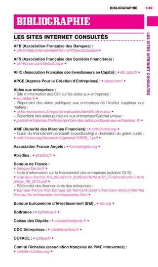 BIBLIOGRAPHIE 149
LESSITESINTERNETCONSULTÉS
BIBLIOGRAPHIE
LES SITES INTERNET CONSULTÉS
AFB (Association Française des Banques) :
• afb.fr/Web/internet/interMain.nsf?OpenDatabase •
AFS (Association Française des Sociétés ﬁnancières) :
• asf-france.com/default.aspx •
AFIC (Association Française des Investisseurs en Capital) : • aﬁc.asso.fr •
APCE (Agence Pour la Création d’Entreprises) : • apce.com/ •
Aides aux entreprises :
– Site d’information des CCI sur les aides aux entreprises :
• les-aides.fr •
–  Répertoire des aides publiques aux entreprises de l’Institut supérieur des
métiers :
• aides-entreprises.fr/repertoiredesaides/identiﬁcation.php •
– Répertoire des aides publiques aux entreprises/Guichet unique :
• guichet-entreprises.fr/article/repertoire-des-aides-publiques-aux-entreprises-0/ •
AMF (Autorité des Marchés Financiers) : • amf-france.org •
– Guide du ﬁnancement participatif (crowdfunding) à destination du grand public :
• amf-france.org/documents/general/10839_1.pdf •
Association France Angels : • franceangels.org •
Atradius : • atradius.fr •
Banque de France :
• banque-france.fr •
– Note d’information sur le ﬁnancement des entreprises (octobre 2015) :
• banque-france.fr/uploads/tx_bdfpatchirfaq/NI_Financement-entre
prises_09_2015.pdf •
– Référentiel des ﬁnancements des entreprises :
• banque-france.fr/la-banque-de-france/missions/services-rendus/informa
tion-sur-les-entreprises-non-ﬁnancieres.html •
Banque Européenne d’Investissement (BEI) : • eib.org •
Bpifrance : • bpifrance.fr •
Caisse des Dépôts : • caissedesdepots.fr •
CDC Entreprises : • cdcentreprises.fr •
COFACE : • coface.fr •
Comité Richelieu (association française de PME innovantes) :
• comite-richelieu.org •
GDR FE 149-160.indd 149GDR FE 149-160.indd 149 08/01/16 11:0108/01/16 11:01
Sicogif Certified PDF LES PAOISTES
 