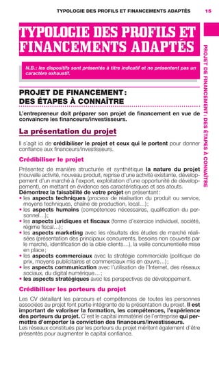 TYPOLOGIE DES PROFILS ET FINANCEMENTS ADAPTÉS
PROJETDEFINANCEMENT:DESÉTAPESÀCONNAÎTRE
15
TYPOLOGIE DES PROFILS ET
FINANCEMENTS ADAPTÉS
N.B.: les dispositifs sont présentés à titre indicatif et ne présentent pas un
caractère exhaustif.
PROJET DE FINANCEMENT:
DES ÉTAPES À CONNAÎTRE
L’entrepreneur doit préparer son projet de ﬁnancement en vue de
convaincre les ﬁnanceurs/investisseurs.
La présentation du projet
Il s’agit ici de crédibiliser le projet et ceux qui le portent pour donner
conﬁance aux ﬁnanceurs/investisseurs.
Crédibiliser le projet
Présentez de manière structurée et synthétique la nature du projet
(nouvelle activité, nouveau produit, reprise d’une activité existante, dévelop-
pement d’un marché à l’export, exploitation d’une opportunité de dévelop-
pement), en mettant en évidence ses caractéristiques et ses atouts.
Démontrez la faisabilité de votre projet en présentant:
• les aspects techniques (process de réalisation du produit ou service,
moyens techniques, chaîne de production, local…);
• les aspects humains (compétences nécessaires, qualiﬁcation du per-
sonnel…);
• les aspects juridiques et ﬁscaux (forme d’exercice individuel, société,
régime ﬁscal…);
• les aspects marketing avec les résultats des études de marché réali-
sées (présentation des principaux concurrents, besoins non couverts par
le marché, identiﬁcation de la cible clients…), la veille concurrentielle mise
en place;
• les aspects commerciaux avec la stratégie commerciale (politique de
prix, moyens publicitaires et commerciaux mis en œuvre…);
• les aspects communication avec l’utilisation de l’Internet, des réseaux
sociaux, du digital numérique…;
• les aspects stratégiques avec les perspectives de développement.
Crédibiliser les porteurs du projet
Les CV détaillant les parcours et compétences de toutes les personnes
associées au projet font partie intégrante de la présentation du projet. Il est
important de valoriser la formation, les compétences, l’expérience
des porteurs du projet. C’est le capital immatériel de l’entreprise qui per-
mettra d’emporter la conviction des ﬁnanceurs/investisseurs.
Les réseaux constitués par les porteurs du projet méritent également d’être
présentés pour augmenter le capital conﬁance.
GDR FE 015-027.indd 15GDR FE 015-027.indd 15 08/01/16 10:4608/01/16 10:46
Sicogif Certified PDF LES PAOISTES
 