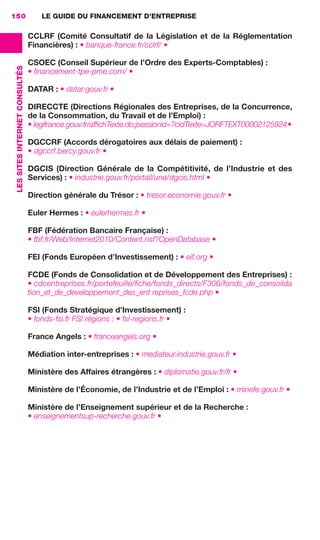 LE GUIDE DU FINANCEMENT D’ENTREPRISE150
LESSITESINTERNETCONSULTÉS
CCLRF (Comité Consultatif de la Législation et de la Réglementation
Financières) : • banque-france.fr/cclrf/ •
CSOEC (Conseil Supérieur de l’Ordre des Experts-Comptables) :
• ﬁnancement-tpe-pme.com/ •
DATAR : • datar.gouv.fr •
DIRECCTE (Directions Régionales des Entreprises, de la Concurrence,
de la Consommation, du Travail et de l’Emploi) :
• legifrance.gouv.fr/afﬁchTexte.do;jsessionid=?cidTexte=JORFTEXT00002125924•
DGCCRF (Accords dérogatoires aux délais de paiement) :
• dgccrf.bercy.gouv.fr •
DGCIS (Direction Générale de la Compétitivité, de l’Industrie et des
Services) : • industrie.gouv.fr/portail/une/dgcis.html •
Direction générale du Trésor : • tresor.economie.gouv.fr •
Euler Hermes : • eulerhermes.fr •
FBF (Fédération Bancaire Française) :
• fbf.fr/Web/Internet2010/Content.nsf?OpenDatabase •
FEI (Fonds Européen d’Investissement) : • eif.org •
FCDE (Fonds de Consolidation et de Développement des Entreprises) :
• cdcentreprises.fr/portefeuille/ﬁche/fonds_directs/F306/fonds_de_consolida
tion_et_de_developpement_des_ent reprises_fcde.php •
FSI (Fonds Stratégique d’Investissement) :
• fonds-fsi.fr FSI régions : • fsi-regions.fr •
France Angels : • franceangels.org •
Médiation inter-entreprises : • mediateur.industrie.gouv.fr •
Ministère des Affaires étrangères : • diplomatie.gouv.fr/fr •
Ministère de l’Économie, de l’Industrie et de l’Emploi : • minefe.gouv.fr •
Ministère de l’Enseignement supérieur et de la Recherche :
• enseignementsup-recherche.gouv.fr •
GDR FE 149-160.indd 150GDR FE 149-160.indd 150 08/01/16 11:0108/01/16 11:01
Sicogif Certified PDF LES PAOISTES
 