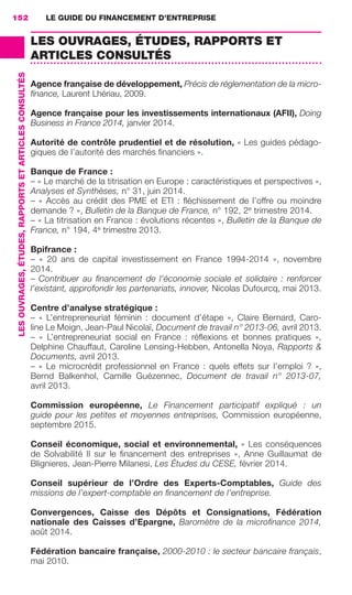 LE GUIDE DU FINANCEMENT D’ENTREPRISE152
LESOUVRAGES,ÉTUDES,RAPPORTSETARTICLESCONSULTÉS
LES OUVRAGES, ÉTUDES, RAPPORTS ET
ARTICLES CONSULTÉS
Agence française de développement, Précis de réglementation de la micro-
ﬁnance, Laurent Lhériau, 2009.
Agence française pour les investissements internationaux (AFII), Doing
Business in France 2014, janvier 2014.
Autorité de contrôle prudentiel et de résolution, « Les guides pédago-
giques de l’autorité des marchés ﬁnanciers ».
Banque de France :
– « Le marché de la titrisation en Europe : caractéristiques et perspectives »,
Analyses et Synthèses, n° 31, juin 2014.
– « Accès au crédit des PME et ETI : ﬂéchissement de l’offre ou moindre
demande ? », Bulletin de la Banque de France, n° 192, 2e
 trimestre 2014.
– « La titrisation en France : évolutions récentes », Bulletin de la Banque de
France, n° 194, 4e
 trimestre 2013.
Bpifrance :
–  «  20 ans de capital investissement en France 1994-2014  », novembre
2014.
– Contribuer au ﬁnancement de l’économie sociale et solidaire : renforcer
l’existant, approfondir les partenariats, innover, Nicolas Dufourcq, mai 2013.
Centre d’analyse stratégique :
–  «  L’entrepreneuriat féminin  : document d’étape  », Claire Bernard, Caro-
line Le Moign, Jean-Paul Nicolaï, Document de travail n° 2013-06, avril 2013.
–  «  L’entrepreneuriat social en France  : réﬂexions et bonnes pratiques  »,
Delphine Chauffaut, Caroline Lensing-Hebben, Antonella Noya, Rapports &
Documents, avril 2013.
– « Le microcrédit professionnel en France : quels effets sur l’emploi ? »,
Bernd Balkenhol, Camille Guézennec, Document de travail n°  2013-07,
avril 2013.
Commission européenne, Le Financement participatif expliqué  : un
guide pour les petites et moyennes entreprises, Commission européenne,
septembre 2015.
Conseil économique, social et environnemental, « Les conséquences
de Solvabilité II sur le ﬁnancement des entreprises  », Anne Guillaumat de
Blignieres, Jean-Pierre Milanesi, Les Études du CESE, février 2014.
Conseil supérieur de l’Ordre des Experts-Comptables, Guide des
missions de l’expert-comptable en ﬁnancement de l’entreprise.
Convergences, Caisse des Dépôts et Consignations, Fédération
nationale des Caisses d’Epargne, Baromètre de la microﬁnance 2014,
août 2014.
Fédération bancaire française, 2000-2010 : le secteur bancaire français,
mai 2010.
GDR FE 149-160.indd 152GDR FE 149-160.indd 152 08/01/16 11:0108/01/16 11:01
Sicogif Certified PDF LES PAOISTES
 