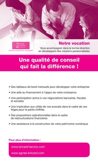 • Des tableaux de bord mensuels pour développer votre entreprise
• Une aide au financement à l'appui de votre croissance
• Une participation active à vos négociations bancaires, fiscales
et sociales
• Une implication aux côtés de vos avocats dans le cadre de vos
litiges pour la partie chiffrée.
• Des propositions opérationnelles dans le cadre
de restructurations financières
• Une assistance à la construction de votre patrimoine numérique
www.bricard-lacroix.com
www.agnes-bricard.com
Pour plus d’information :
Une qualité de conseil
qui fait la différence !
Notre vocation
Vous accompagner dans la bonne direction
en développant des missions personnalisées
GDR-FE_PUBS - bichro.indd 1 08/01/16 10:57Sicogif Certified PDF LES PAOISTESGDR FE 149-160.indd 159GDR FE 149-160.indd 159 08/01/16 11:0108/01/16 11:01
Sicogif Certified PDF LES PAOISTES
 