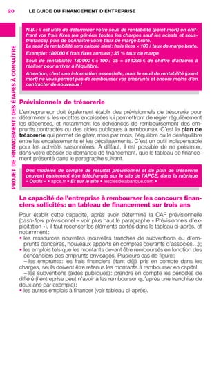 LE GUIDE DU FINANCEMENT D’ENTREPRISE
PROJETDEFINANCEMENT:DESÉTAPESÀCONNAÎTRE
20
Prévisionnels de trésorerie
L’entrepreneur doit également établir des prévisionnels de trésorerie pour
déterminer si les recettes encaissées lui permettront de régler régulièrement
les dépenses, et notamment les échéances de remboursement des em-
prunts contractés ou des aides publiques à rembourser. C’est le plan de
trésorerie qui permet de gérer, mois par mois, l’équilibre ou le déséquilibre
entre les encaissements et les décaissements. C’est un outil indispensable
pour les activités saisonnières. À défaut, il est possible de ne présenter,
dans votre dossier de demande de ﬁnancement, que le tableau de ﬁnance-
ment présenté dans le paragraphe suivant.
Des modèles de compte de résultat prévisionnel et de plan de trésorerie
peuvent également être téléchargés sur le site de l’APCE, dans la rubrique
« Outils » • apce.fr • Et sur le site • lesclesdelabanque.com •
La capacité de l’entreprise à rembourser les concours finan-
ciers sollicités: un tableau de financement sur trois ans
Pour établir cette capacité, après avoir déterminé la CAF prévisionnelle
(cash-ﬂow prévisionnel – voir plus haut le paragraphe « Prévisionnels d’ex-
ploitation »), il faut recenser les éléments portés dans le tableau ci-après, et
notamment:
• les ressources nouvelles (nouvelles tranches de subventions ou d’em-
prunts bancaires, nouveaux apports en comptes courants d’associés…);
• les emplois tels que les montants devant être remboursés en fonction des
échéanciers des emprunts envisagés. Plusieurs cas de ﬁgure:
– les emprunts: les frais ﬁnanciers étant déjà pris en compte dans les
charges, seuls doivent être retenus les montants à rembourser en capital,
– les subventions (aides publiques): prendre en compte les périodes de
différé (l’entreprise peut n’avoir à les rembourser qu’après une franchise de
deux ans par exemple);
• les autres emplois à ﬁnancer (voir tableau ci-après).
N.B.: il est utile de déterminer votre seuil de rentabilité (point mort) en chif-
frant vos frais ﬁxes (en général toutes les charges sauf les achats et sous-
traitance), puis de connaître votre taux de marge brute.
Le seuil de rentabilité sera calculé ainsi: frais ﬁxes × 100 / taux de marge brute.
Exemple: 180000 € frais ﬁxes annuels; 35 % taux de marge
Seuil de rentabilité: 180000 € × 100 /  35  =  514285 € de chiffre d’affaires à
réaliser pour arriver à l’équilibre.
Attention, c’est une information essentielle, mais le seuil de rentabilité (point
mort) ne vous permet pas de rembourser vos emprunts et encore moins d’en
contracter de nouveaux !
GDR FE 015-027.indd 20GDR FE 015-027.indd 20 08/01/16 10:4608/01/16 10:46
Sicogif Certified PDF LES PAOISTES
 