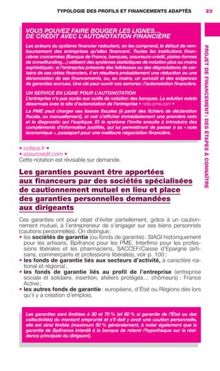 TYPOLOGIE DES PROFILS ET FINANCEMENTS ADAPTÉS
PROJETDEFINANCEMENT:DESÉTAPESÀCONNAÎTRE
23
• coface.fr •
• assurcredit.com •
Cette notation est révisable sur demande.
Les garanties pouvant être apportées
aux ﬁnanceurs par des sociétés spécialisées
de cautionnement mutuel en lieu et place
des garanties personnelles demandées
aux dirigeants
Ces garanties ont pour objet d’éviter partiellement, grâce à un caution-
nement mutuel, à l’entrepreneur de s’engager sur ses biens personnels
(cautions personnelles). On distingue:
• les sociétés de garantie (ou fonds de garantie) : SIAGI historiquement
pour les artisans, Bpifrance pour les PME, Interﬁmo pour les profes-
sions libérales et les pharmaciens, SACCEF/Caisse d’Epargne (arti-
sans, commerçants et professions libérales), voir p. 100 ;
• les fonds de garantie liés aux secteurs d’activité, à caractère na-
tional et régional ;
• les fonds de garantie liés au proﬁl de l’entreprise (entreprise
sociale et solidaire, insertion, ateliers protégés… chômeurs) : France
Active ;
• les autres fonds de garantie : européens, d’État ou Régions dès lors
qu’il y a création d’emplois.
VOUS POUVEZ FAIRE BOUGER LES LIGNES…
DE CRÉDIT AVEC L’AUTONOTATION FINANCIÈRE
Les acteurs du système ﬁnancier redoutent, on les comprend, le défaut de rem-
boursement des entreprises qu’elles ﬁnancent. Toutes les institutions ﬁnan-
cières concernées (Banque de France, banques, assureurs-crédit, plates-formes
de crowdfunding…) utilisent des systèmes statistiques de notation plus ou moins
sophistiqués: si l’entreprise présente des faiblesses ou des dégradations de cer-
tains de ses ratios ﬁnanciers, il en résultera probablement une réduction ou une
dénonciation de ses ﬁnancements, ou, au moins, un surcoût et des exigences
de garanties accrues. Une clé pour ouvrir ces serrures: l’autonotation ﬁnancière.
UN SERVICE EN LIGNE POUR L’AUTONOTATION
L’entreprise n’a pas accès aux outils de notation des banques. La solution existe
désormais avec le site d’autonotation de l’entreprise • nota-pme.com •
La PME peut charger ses liasses ﬁscales (à partir des ﬁchiers de déclaration
ﬁscale, ou manuellement), et voir s’afﬁcher immédiatement une première note
et le diagnostic qui l’explique. Et le système l’invite ensuite à introduire des
compléments d’information justiﬁés, qui lui permettront de passer à sa « note
économique », passeport pour une meilleure négociation ﬁnancière.
Les garanties sont limitées à 30 et 70 % (et 80 % si garantie de l’État ou des
collectivités) du montant emprunté et s’il doit y avoir une caution personnelle,
elle est ainsi limitée (maximum 50 % généralement, à noter également que la
garantie de Bpifrance interdit à la banque de retenir l’hypothèque sur la rési-
dence principale du dirigeant).
GDR FE 015-027.indd 23GDR FE 015-027.indd 23 08/01/16 10:4608/01/16 10:46
Sicogif Certified PDF LES PAOISTES
 