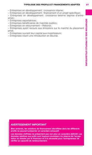 TYPOLOGIE DES PROFILS ET FINANCEMENTS ADAPTÉS 27
DÉFINITIONDES20PROFILSUTILISATEURS
– Entreprises en développement : croissance interne ;
– Entreprises en développement : ﬁnancement d’un projet spéciﬁque ;
– Entreprises en développement : croissance externe (reprise d’entre-
prise) ;
– Entreprises exportatrices ;
– Entreprises bénéﬁciaires de marchés publics ;
– Entreprises en retournement – Rebond ;
– Entreprises ayant recours aux émissions sur le marché du placement
privé ;
– Entreprises ouvrant leur capital aux investisseurs ;
– Entreprises visant une introduction en Bourse.
AVERTISSEMENT IMPORTANT
Bien entendu, les solutions de ﬁnancement identiﬁées dans les différents
proﬁls ne peuvent présenter un caractère exhaustif.
Les données chiffrées ne présentent pas non plus un caractère déﬁnitif. Les
données relatives aux prêts sont toujours soumises à la réserve de l’accep-
tation du dossier par le ﬁnanceur et à la nécessité pour l’entrepreneur de
vériﬁer sa capacité de remboursement.
GDR FE 015-027.indd 27GDR FE 015-027.indd 27 08/01/16 10:4608/01/16 10:46
Sicogif Certified PDF LES PAOISTES
 