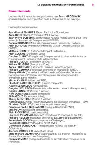 LE GUIDE DU FINANCEMENT D’ENTREPRISE 3
Remerciements
L’éditeur tient à remercier tout particulièrement Marc MROZOWSKI
(journaliste) pour son implication dans la réalisation de cet ouvrage.
Sont également remerciés:
Jean-Pascal AMIGUES (Expert Patrimoine Numérique),
Anne BINDER (Vice-Présidente PME Finance),
Jean-Pierre BOISSIN (Coordonnateur national Plan Étudiants pour l’Inno-
vation, le Transfert et l’Entrepreneuriat/PEPITE),
Karima BOUAISS (Maître de conférences en Finance, IAE Poitiers),
Alain BURLAUD (Professeur émérite du CNAM – Ancien Directeur de
l’INTEC),
Mathieu CORNIETI (Président d’Impact Partenaires),
Alain CLOCHE (Consultant veille),
Caroline CUINAT (Chargée de l’Entrepreneuriat étudiant au Ministère de
l’Enseignement Supérieur et de la Recherche),
Philippe DUMONT (Président de l’ASF),
William FEUGERE (Avocat à la Cour),
Agnès FOURCADE (Présidente Femmes Business Angels),
Philippe GERMAK (Professeur économie et ﬁnances à l’INTEC),
Thierry GIAMY (Conseiller à la Direction de la Caisse des Dépôts et
Consignations et Président de l’Observatoire du ﬁnancement des
entreprises par le marché),
Michel KHAN (Président de l’IREF),
Élisabeth LACROIX-PHILIPS (Expert-comptable),
Nadine LE GUILLOU (Consultante),
Grégoire LECLERCQ (Président de la Fédération des Auto-Entrepreneurs),
Brigitte LONGUET (Avocat à la Cour),
Nora LOUCHENE (Expert-comptable),
Ali MAZOUZ (Expert-comptable),
Thierry MONTERAN (Avocat à la Cour),
Haiﬁ Nouara (Chef de Projet Observatoire des aides aux entreprises – ISM),
Elizabeth O’REILLY (Expert ﬁnancier à l’international),
Françoise PALLE GUILLABERT (Délégué Général de l’ASF),
Max PEUVRIER (Expert-comptable),
Alain PICOVSKI (Expert-comptable),
Laurence PIGANEAU (Directrice Expertise et Production de l’APCE),
Philippe REILLER (Rédacteur en chef de La Lettre de L’Expansion),
Anne-Marie ROCCO (grand reporter à Challenges),
Patrick SENICOURT (Président NOTA PME),
Dominique SCHOCKAERT (Responsable national les-aides.fr –
CCI Amiens),
Jacques VAROCLIER (Avocat à la Cour),
Marc Richard VILARRASA (Responsable du Co-trading – Région Île-de-
France, Financement des Entreprises),
Chantal ZIMMER (Déléguée Générale de la Fédération Française de la
Franchise).
GDR FE 001-014.indd 3GDR FE 001-014.indd 3 08/01/16 10:4408/01/16 10:44
Sicogif Certified PDF LES PAOISTES
 