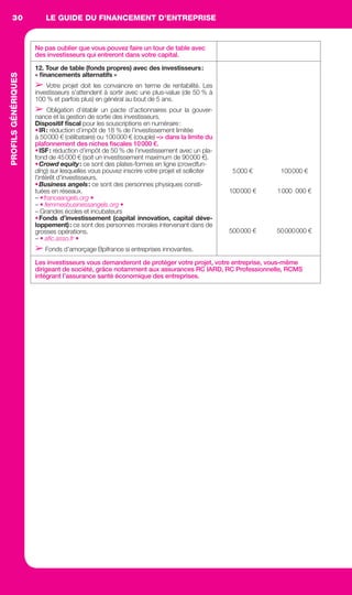 LE GUIDE DU FINANCEMENT D’ENTREPRISE30PROFILSGÉNÉRIQUES
Ne pas oublier que vous pouvez faire un tour de table avec
des investisseurs qui entreront dans votre capital.
12. Tour de table (fonds propres) avec des investisseurs:
« ﬁnancements alternatifs »
➢ Votre projet doit les convaincre en terme de rentabilité. Les
investisseurs s’attendent à sortir avec une plus-value (de 50 % à
100 % et parfois plus) en général au bout de 5 ans.
➢ Obligation d’établir un pacte d’actionnaires pour la gouver-
nance et la gestion de sortie des investisseurs.
Dispositif ﬁscal pour les souscriptions en numéraire:
•IR: réduction d’impôt de 18 % de l’investissement limitée
à 50000 € (célibataire) ou 100000 € (couple) –> dans la limite du
plafonnement des niches ﬁscales 10000 €.
•ISF: réduction d’impôt de 50 % de l’investissement avec un pla-
fond de 45000 € (soit un investissement maximum de 90000 €).
•Crowd equity: ce sont des plates-formes en ligne (crowdfun-
ding) sur lesquelles vous pouvez inscrire votre projet et solliciter
l’intérêt d’investisseurs.
•Business angels: ce sont des personnes physiques consti-
tuées en réseaux.
– •franceangels.org •
– • femmesbusinessangels.org •
– Grandes écoles et incubateurs
•Fonds d’investissement (capital innovation, capital déve-
loppement): ce sont des personnes morales intervenant dans de
grosses opérations.
– • aﬁc.asso.fr •
➢ Fonds d’amorçage Bpifrance si entreprises innovantes.
5000 €
100000 €
500000 €
100000 €
1000 000 €
50000000 €
Les investisseurs vous demanderont de protéger votre projet, votre entreprise, vous-même
dirigeant de société, grâce notamment aux assurances RC IARD, RC Professionnelle, RCMS
intégrant l’assurance santé économique des entreprises.
GDR FE 028-033.indd 30GDR FE 028-033.indd 30 08/01/16 10:4808/01/16 10:48
Sicogif Certified PDF LES PAOISTES
 