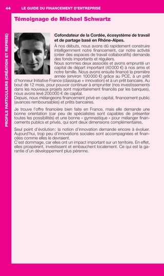 LE GUIDE DU FINANCEMENT D’ENTREPRISE44PROFILSPARTICULIERS(CRÉATIONETREPRISE)
Témoignage de Michael Schwartz
Cofondateur de la Cordée, écosystème de travail
et de partage basé en Rhône-Alpes.
À nos débuts, nous avons dû rapidement construire
intelligemment notre ﬁnancement, car notre activité
(créer des espaces de travail collaboratifs) demande
des fonds importants et réguliers.
Nous sommes deux associés et avons emprunté un
capital de départ important (40000 €) à nos amis et
notre famille. Nous avons ensuite ﬁnancé la première
année (environ 100000 €) grâce au PCE, à un prêt
d’honneur Initiative France (classique + innovation) et à un prêt bancaire. Au
bout de 12 mois, pour pouvoir continuer à emprunter (nos investissements
dans les nouveaux projets sont majoritairement ﬁnancés par les banques),
nous avons levé 200000 € de capital.
Depuis, nous mélangeons ﬁnancement privé en capital, ﬁnancement public
(avances remboursables) et prêts bancaires.
Je trouve l’offre ﬁnancière bien faite en France, mais elle demande une
bonne orientation (car peu de spécialistes sont capables de présenter
toutes les possibilités) et une bonne « gymnastique » pour mélanger ﬁnan-
cements publics et privés, qui sont deux dimensions complémentaires.
Seul point d’évolution: la notion d’innovation demande encore à évoluer.
Aujourd’hui, trop peu d’innovations sociales sont accompagnées et ﬁnan-
cées comme elles le devraient.
C’est dommage, car elles ont un impact important sur un territoire. En effet,
elles prospèrent, investissent et embauchent localement. Ce qui est la ga-
rantie d’un développement plus pérenne.
GDR FE 036-046.indd 44GDR FE 036-046.indd 44 08/01/16 10:5008/01/16 10:50
Sicogif Certified PDF LES PAOISTES
 