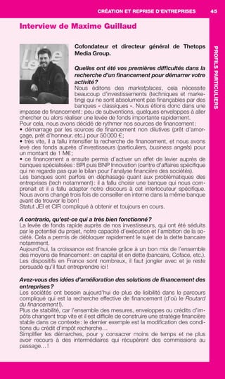 CRÉATION ET REPRISE D’ENTREPRISES
PROFILSPARTICULIERS
45
Interview de Maxime Guillaud
Cofondateur et directeur général de Thetops
Media Group.
Quelles ont été vos premières difﬁcultés dans la
recherche d’un ﬁnancement pour démarrer votre
activité?
Nous éditons des marketplaces, cela nécessite
beaucoup d’investissements (techniques et marke-
ting) qui ne sont absolument pas ﬁnançables par des
banques « classiques ». Nous étions donc dans une
impasse de ﬁnancement: peu de subventions, quelques enveloppes à aller
chercher ou alors réaliser une levée de fonds importante rapidement.
Pour cela, nous avons décidé de rythmer nos sources de ﬁnancement:
• démarrage par les sources de ﬁnancement non dilutives (prêt d’amor-
çage, prêt d’honneur, etc.) pour 50000 €;
• très vite, il a fallu intensiﬁer la recherche de ﬁnancement, et nous avons
levé des fonds auprès d’investisseurs (particuliers, business angels) pour
un montant de 1 M€;
• ce ﬁnancement a ensuite permis d’activer un effet de levier auprès de
banques spécialisées: BPI puis BNP Innovation (centre d’affaires spéciﬁque
qui ne regarde pas que le bilan pour l’analyse ﬁnancière des sociétés).
Les banques sont parfois en déphasage quant aux problématiques des
entreprises (tech notamment): il a fallu choisir une banque qui nous com-
prenait et il a fallu adapter notre discours à cet interlocuteur spéciﬁque.
Nous avons changé trois fois de conseiller en interne dans la même banque
avant de trouver le bon!
Statut JEI et CIR compliqué à obtenir et toujours en cours.
A contrario, qu’est-ce qui a très bien fonctionné?
La levée de fonds rapide auprès de nos investisseurs, qui ont été séduits
par le potentiel du projet, notre capacité d’exécution et l’ambition de la so-
ciété. Cela a permis de débloquer rapidement le sujet de la dette bancaire
notamment.
Aujourd’hui, la croissance est ﬁnancée grâce à un bon mix de l’ensemble
des moyens de ﬁnancement: en capital et en dette (bancaire, Coface, etc.).
Les dispositifs en France sont nombreux, il faut jongler avec et je reste
persuadé qu’il faut entreprendre ici!
Avez-vous des idées d’amélioration des solutions de ﬁnancement des
entreprises?
Les sociétés ont besoin aujourd’hui de plus de lisibilité dans le parcours
compliqué qui est la recherche effective de ﬁnancement (d’où le Routard
du ﬁnancement!).
Plus de stabilité, car l’ensemble des mesures, enveloppes ou crédits d’im-
pôts changent trop vite et il est difﬁcile de construire une stratégie ﬁnancière
stable dans ce contexte: le dernier exemple est la modiﬁcation des condi-
tions du crédit d’impôt recherche…
Simpliﬁer les démarches, pour y consacrer moins de temps et ne plus
avoir recours à des intermédiaires qui récupèrent des commissions au
passage…!
GDR FE 036-046.indd 45GDR FE 036-046.indd 45 08/01/16 10:5008/01/16 10:50
Sicogif Certified PDF LES PAOISTES
 