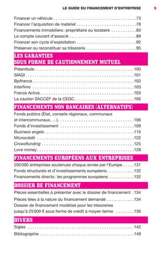 LE GUIDE DU FINANCEMENT D’ENTREPRISE 5
Financer un véhicule . . . . . . . . . . . . . . . . . . . . . . . . . . . . . . . . . . . .73
Financer l’acquisition de matériel . . . . . . . . . . . . . . . . . . . . . . . . . .78
Financements immobiliers: propriétaire ou locataire . . . . . . . . . . .83
Le compte courant d’associé . . . . . . . . . . . . . . . . . . . . . . . . . . . . .89
Financer son cycle d’exploitation . . . . . . . . . . . . . . . . . . . . . . . . . .92
Préserver ou reconstituer sa trésorerie . . . . . . . . . . . . . . . . . . . . . .95
LES GARANTIES
SOUS FORME DE CAUTIONNEMENT MUTUEL
Préambule . . . . . . . . . . . . . . . . . . . . . . . . . . . . . . . . . . . . . . . . . . .100
SIAGI . . . . . . . . . . . . . . . . . . . . . . . . . . . . . . . . . . . . . . . . . . . . . . .101
Bpifrance . . . . . . . . . . . . . . . . . . . . . . . . . . . . . . . . . . . . . . . . . . . .102
Interfimo . . . . . . . . . . . . . . . . . . . . . . . . . . . . . . . . . . . . . . . . . . . .103
France Active. . . . . . . . . . . . . . . . . . . . . . . . . . . . . . . . . . . . . . . . .103
La caution SACCEF de la CEGC. . . . . . . . . . . . . . . . . . . . . . . . . .105
FINANCEMENTS NON BANCAIRES (ALTERNATIFS)
Fonds publics (État, conseils régionaux, communaux
et intercommunaux, …). . . . . . . . . . . . . . . . . . . . . . . . . . . . . . . . .106
Fonds d’investissement . . . . . . . . . . . . . . . . . . . . . . . . . . . . . . . .109
Business angels. . . . . . . . . . . . . . . . . . . . . . . . . . . . . . . . . . . . . . .115
Microcrédit . . . . . . . . . . . . . . . . . . . . . . . . . . . . . . . . . . . . . . . . . .122
Crowdfunding . . . . . . . . . . . . . . . . . . . . . . . . . . . . . . . . . . . . . . . .125
Love money. . . . . . . . . . . . . . . . . . . . . . . . . . . . . . . . . . . . . . . . . .128
FINANCEMENTS EUROPÉENS AUX ENTREPRISES
200000 entreprises soutenues chaque année par l’Europe . . . . .131
Fonds structurels et d’investissements européens. . . . . . . . . . . .132
Financements directs: les programmes européens . . . . . . . . . . .132
DOSSIER DE FINANCEMENT
Pièces essentielles à présenter avec le dossier de financement .134
Pièces liées à la nature du financement demandé . . . . . . . . . . . .134
Dossier de financement modélisé pour les trésoreries
jusqu’à 25000 € sous forme de crédit à moyen terme . . . . . . . .136
DIVERS
Sigles . . . . . . . . . . . . . . . . . . . . . . . . . . . . . . . . . . . . . . . . . . . . . .142
Bibliographie . . . . . . . . . . . . . . . . . . . . . . . . . . . . . . . . . . . . . . . . .149
GDR FE 001-014.indd 5GDR FE 001-014.indd 5 11/01/16 16:0111/01/16 16:01
Sicogif Certified PDF LES PAOISTES
 