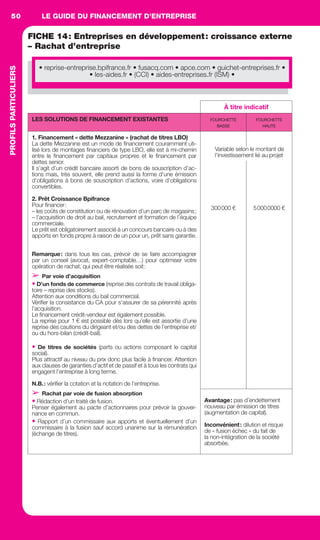 LE GUIDE DU FINANCEMENT D’ENTREPRISE50
DÉVELOPPEMENTD’ENTREPRISES
FICHE 14: Entreprises en développement: croissance externe
– Rachat d’entreprise
À titre indicatif
LES SOLUTIONS DE FINANCEMENT EXISTANTES FOURCHETTE
BASSE
FOURCHETTE
HAUTE
1. Financement « dette Mezzanine » (rachat de titres LBO)
La dette Mezzanine est un mode de ﬁnancement couramment uti-
lisé lors de montages ﬁnanciers de type LBO, elle est à mi-chemin
entre le ﬁnancement par capitaux propres et le ﬁnancement par
dettes senior.
Il s’agit d’un crédit bancaire assorti de bons de souscription d’ac-
tions mais, très souvent, elle prend aussi la forme d’une émission
d’obligations à bons de souscription d’actions, voire d’obligations
convertibles.
2. Prêt Croissance Bpifrance
Pour ﬁnancer:
– les coûts de constitution ou de rénovation d’un parc de magasins;
– l’acquisition de droit au bail, recrutement et formation de l’équipe
commerciale.
Le prêt est obligatoirement associé à un concours bancaire ou à des
apports en fonds propre à raison de un pour un, prêt sans garantie.
Remarque: dans tous les cas, prévoir de se faire accompagner
par un conseil (avocat, expert-comptable…) pour optimiser votre
opération de rachat, qui peut être réalisée soit:
➢ Par voie d’acquisition
• D’un fonds de commerce (reprise des contrats de travail obliga-
toire – reprise des stocks).
Attention aux conditions du bail commercial.
Vériﬁer la consistance du CA pour s’assurer de sa pérennité après
l’acquisition.
Le ﬁnancement crédit-vendeur est également possible.
La reprise pour 1 € est possible dès lors qu’elle est assortie d’une
reprise des cautions du dirigeant et/ou des dettes de l’entreprise et/
ou du hors-bilan (crédit-bail).
• De titres de sociétés (parts ou actions composant le capital
social).
Plus attractif au niveau du prix donc plus facile à ﬁnancer. Attention
aux clauses de garanties d’actif et de passif et à tous les contrats qui
engagent l’entreprise à long terme.
N.B.: vériﬁer la cotation et la notation de l’entreprise.
➢ Rachat par voie de fusion absorption
• Rédaction d’un traité de fusion.
Penser également au pacte d’actionnaires pour prévoir la gouver-
nance en commun.
• Rapport d’un commissaire aux apports et éventuellement d’un
commissaire à la fusion sauf accord unanime sur la rémunération
(échange de titres).
300000 € 50000000 €
Avantage: pas d’endettement
nouveau par émission de titres
(augmentation de capital).
Inconvénient: dilution et risque
de « fusion échec » du fait de
la non-intégration de la société
absorbée.
Variable selon le montant de
l’investissement lié au projet
• reprise-entreprise.bpifrance.fr • fusacq.com • apce.com • guichet-entreprises.fr •
• les-aides.fr • (CCI) • aides-entreprises.fr (ISM) •
PROFILSPARTICULIERS
GDR FE 047-061.indd 50GDR FE 047-061.indd 50 08/01/16 10:5108/01/16 10:51
Sicogif Certified PDF LES PAOISTES
 