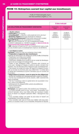 LE GUIDE DU FINANCEMENT D’ENTREPRISE58
DÉVELOPPEMENTD’ENTREPRISES
FICHE 19: Entreprises ouvrant leur capital aux investisseurs
À titre indicatif
LES SOLUTIONS DE FINANCEMENT EXISTANTES FOURCHETTE
BASSE
FOURCHETTE
HAUTE
➢ Quatre acteurs
• Particuliers (Love money)
• Crowdequity© –> Attention, votre projet est connu de tous!
• Business angels (personnes physiques en réseaux)
• Fonds d’investissement/Private equity (personnes morales)
Dispositif ﬁscal pour les souscriptions en numéraire:
• IR: réduction d’impôt de 18 % de l’investissement limitée
à 50000 € (célibataire) ou 100000 € (couple) –> dans la limite du
plafonnement des niches ﬁscales 10 000 €.
• ISF: réduction d’impôt de 50 % de l’investissement avec un pla-
fond de 45000 € (soit un investissement maximum de 90000 €).
1000 €
5000 €
100000 €
1000000 €
31865 €
100000 €
1000000 €
10000000 €
et plus
➢ Les étapes à suivre
Prérequis: mettre en ordre son entreprise (mise à plat).
• Préparation et approche des investisseurs
(mélange de réseautage et de ciblage par activité et taille d’entreprise)
– Présentation sommaire de la société
– Engagement de conﬁdentialité signé
– Présentation détaillée de la société et de son projet de développe-
ment et de son budget d’investissements
– Établir un plan stratégique chiffré – business plan construit sur
5 ans avec: stratégie et moyens à mettre en œuvre; compte d’ex-
ploitation; ﬂux de trésorerie (DCF) intégrant le plan d’investissement.
– Faire évaluer son projet et la valeur de l’apport du dirigeant et asso-
ciés sur la base du business plan pour déterminer: % entrée dans
le capital des investisseurs et prime d’émission pour le montant de
la survaleur.
• Négociations (2 phases: avant et après les due diligences)
– Montant de l’investissement nécessaire (goodwill ou apport en industrie)
– Format de l’investissement (fonds propres, dette subordonnée,
dette convertible)
– Part de l’investisseur dans le capital (bons de souscription d’ac-
tions, actions de préférence)
– Intéressement du dirigeant (BSA, actions de préférence)
– Pacte d’actionnaires
– Clauses de sortie
Remarque: pour gérer la sortie, trois solutions pour l’entreprise:
– Le Fonds souhaite sortir et vous, vous restez: souscription d’un
emprunt bancaire, et/ou vous faites entrer de nouveaux investis-
seurs et relution du dirigeant (opération MBO « Management Buy
Out »).
– Vous souhaitez réaliser une partie de plus-value en faisant une
recapitalisation de la dette bancaire.
– Vous souhaitez sortir avec le Fonds pour réaliser votre plus-value:
vente à un nouveau Fonds, ou à un industriel; introduction en Bourse.
• aﬁc.fr • franceangels.org •
Voir les business angels p. 115
PROFILSPARTICULIERS
GDR FE 047-061.indd 58GDR FE 047-061.indd 58 08/01/16 10:5108/01/16 10:51
Sicogif Certified PDF LES PAOISTES
 