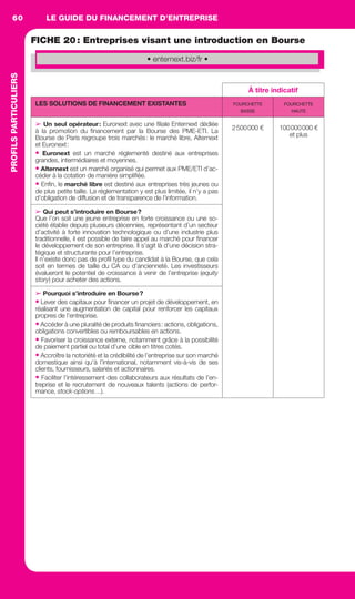 LE GUIDE DU FINANCEMENT D’ENTREPRISE60PROFILSPARTICULIERS
FICHE 20: Entreprises visant une introduction en Bourse
À titre indicatif
LES SOLUTIONS DE FINANCEMENT EXISTANTES FOURCHETTE
BASSE
FOURCHETTE
HAUTE
➢ Un seul opérateur: Euronext avec une ﬁliale Enternext dédiée
à la promotion du ﬁnancement par la Bourse des PME-ETI. La
Bourse de Paris regroupe trois marchés: le marché libre, Alternext
et Euronext:
• Euronext est un marché réglementé destiné aux entreprises
grandes, intermédiaires et moyennes.
• Alternext est un marché organisé qui permet aux PME/ETI d’ac-
céder à la cotation de manière simpliﬁée.
• Enﬁn, le marché libre est destiné aux entreprises très jeunes ou
de plus petite taille. La réglementation y est plus limitée, il n’y a pas
d’obligation de diffusion et de transparence de l’information.
2500000 € 100000000 €
et plus
➢ Qui peut s’introduire en Bourse?
Que l’on soit une jeune entreprise en forte croissance ou une so-
ciété établie depuis plusieurs décennies, représentant d’un secteur
d’activité à forte innovation technologique ou d’une industrie plus
traditionnelle, il est possible de faire appel au marché pour ﬁnancer
le développement de son entreprise. Il s’agit là d’une décision stra-
tégique et structurante pour l’entreprise.
Il n’existe donc pas de proﬁl type du candidat à la Bourse, que cela
soit en termes de taille du CA ou d’ancienneté. Les investisseurs
évalueront le potentiel de croissance à venir de l’entreprise (equity
story) pour acheter des actions.
➢ Pourquoi s’introduire en Bourse?
• Lever des capitaux pour ﬁnancer un projet de développement, en
réalisant une augmentation de capital pour renforcer les capitaux
propres de l’entreprise.
• Accéder à une pluralité de produits ﬁnanciers: actions, obligations,
obligations convertibles ou remboursables en actions.
• Favoriser la croissance externe, notamment grâce à la possibilité
de paiement partiel ou total d’une cible en titres cotés.
• Accroître la notoriété et la crédibilité de l’entreprise sur son marché
domestique ainsi qu’à l’international, notamment vis-à-vis de ses
clients, fournisseurs, salariés et actionnaires.
• Faciliter l’intéressement des collaborateurs aux résultats de l’en-
treprise et le recrutement de nouveaux talents (actions de perfor-
mance, stock-options…).
• enternext.biz/fr •
GDR FE 047-061.indd 60GDR FE 047-061.indd 60 08/01/16 10:5108/01/16 10:51
Sicogif Certified PDF LES PAOISTES
 